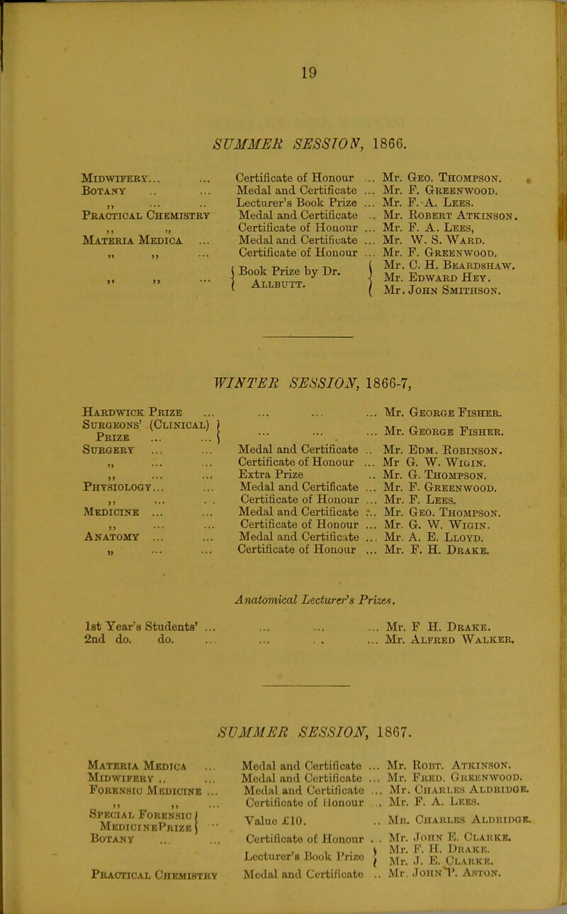 SUMMER SESSION, 1866. Midwifery... Botany Practical Chemistry >» >> Materia Medica ... Certificate of Honour Medal and Certificate Lecturer's Book Prize Medal and Certificate Certificate of Honour Medal and Certificate Certificate of Honour Book Prize by Dr. Allbutt. .. Mr. Geo. Thompson. .. Mr. F. Greenwoob. .. Mr. F. A. Lees. .. Mr. Robert Atkinson. .. Mr. F. A. Lees, .. Mr. W. S. Ward. .. Mr. F. Greenwood. Mr. C. H. Bkardsh,vw. Mr. Edward Hey. Mr. John Smithson. WINTER SESSION, 1866-7, Hardwick Prize Surgeons' (Clinical) Prize Surgery Phy.siology. Medicine ») Anatomy Medal and Certificate Certificate of Honour Extra Prize Medal and Certificate Certificate of Honour Medal and Certificate Certificate of Honour Medal and Certificate Certificate of Honour Mr. George Fisher. Mr. George Fisher. Mr. Edm. Eobinson. Mr G. W. WiGiN. Mr. G. Thompson. Mr. P. Greenwood. Mr. F. Lees. Mr. Geo. Thobipson. Mr. G. W. WiGiN. Mr. A. E. Lloyd. Mr. F. H. Drake. Anatomical Lecturer's Prizen. 1st Year's Students' ... ... ... ... Mr. F H. Drake. 2nd do. do. ... ... . . ... Mr. Alfred Walker. SUMMER SESSION, 1867. Materia Medica Midwifery .. Forensic Medicine >> )i Special Forensic ( MedicinePrize \ Botany PBAoncAL Chemistry Medal and Modal and Medal and Certificate Certificate Cortilicate Certificate of Honour Value £10. Certificate of Honour Lecturer's Book Prize Medal and Certificate Mr. RoBT. Atkinson. Mr. Fred. Gkkejnwood. Mr. Charles Aldridge. Mr. F. A. Lees. Mr. Charles Aldridob. Mr. John E. Clakkb. Mr. F. 11. Drake. Mr. .1. E. Clarke. Mr. JOHN^'. A.STON.