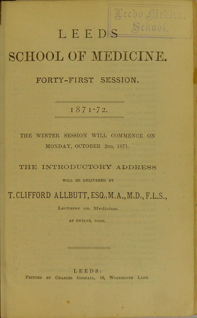 LEE DiS^ SCHOOL OF MEDICINE, FORTY-FIRST SESSION. I 87 1-72. THE WINTER SESSION WILL COMMENCE ON MONDAY, OCTOBER 2nd, 187L THE INTRODUCTORY ADDRESS WILL BE DELIVEEED BY T.CLIFFORD ALLBUTT,ESQ,M.A„M.D.,F.L.S, Lecturer on Medicine. AT T^VELVE, NOON. LEEDS: Printed by Charles Goodall, 16, Wooduouse Lane.