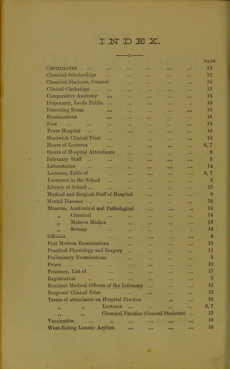 PAGE. OXjIlvi J.i* li^illXiO **• ••• •*• ••• xo f^liPTTiioa,! Soliolarsliins 12 OTiPTnipnl Ss'fniflpTi'f,^ frPTipral 14 r^l inipnl Olp'rlrcilii'ns! V.'lU-li.UOil \jLK^ L iVOXJl UO ••* *<• 12 Oomriarativfi Anatomv 14 Dispensary, Leeds Public ... ... • • 16 T)iRSPof,incr T^oom ... * ^ XOO ^ J ■ 1 ■ y V/^/XJ^ ... 15 Ryji m i 71 n 'hi mi B 16 Fees 10 Fever Hospital ... .. ... 16 Hardwick Clinical Prize 12 TTmiTS nf TfPofiiirps .li^ U U L O JJ^^yUUX^O ... ... ... 6 7 Hours of Hospital Attendance . 9 TTlfiTTTinTV Slt.fl.TT X LllAX XLlcLJ. Y Vaiil. ... k*a >.. ••• T .n nnvn'fA'PiPci • • • 14. Lectures, Table of .. .., 6. 7 Tjpptnrp'pci in hlip SpTinol 5 J-iXU L CbL y WX U Vl-LwUX •■■ ... ... ... 15 IVIedical and Surgical Staff of Hospital 8 IVrpTital T)ispn,sp^ • XV^V'XXUCvX J.^X»3^t4iQv^O a*. ... t.B «•« 16 IVTnspnm AnatmriTnal ^.Tid T'a'hTiolocripal 13 ,y Clieniical ,,. ... ... 14 ,, Materia Medica 14 Botanv 14 Officials 4 Post M-Ortem Examinations 13 X X a\/ vLK^tXL i. XX Y oXUXUg Y ctiXXLL O LLX ^CX V . > • • • • 11 Preliminary Examinations 3 Prizes 12 Prizemen, List of 17 Registration 3 Eesident Medical Officers of the Infirmary ... 13 Surgeons'Clinical Prize 12 Terms of attendance on Hospital Practice k»* ••• 10 „ Lectures ... 6,7 ,, Chemical Practice (General Students) ... 15 Vaccination ••■ ••• 10 West-Riding Lunatic Asylum ... 16