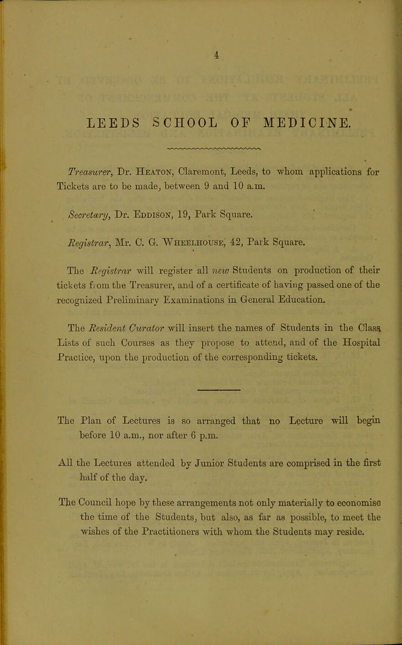 LEEDS SCHOOL OF MEDICINE. Treasurer, Dr. Heaton, Claremont, Leeds, to whom applications for Tickets are to be made, between 9 and 10 a.m. Secretary, Dr. Eddisoit, 19, Park Square. Registrar^ Mr. C. G. Wheelhouse, 42, Park Square. The Registrar will register all new Students on production of their tickets from the Treasurer, and of a certificate of baving passed one of the recognized Prelimiaary Examinations in General Education. The Resident Curator will insert the names of Students in the Clasa Lists of such Courses as they propose to attend, and of the Hospital Practice, upon the production of the corresponding tickets. The Plan of Lectures is so arranged that no Lecture will begin before 10 a.m., nor after 6 p.m. All the Lectures attended by Junior Students are comprised in the first half of the day. The Council hope by these arrangements not only materially to economise the time of the Students, but also, as far as possible, to meet the wishes of the Practitioners with whom the Students may reside.