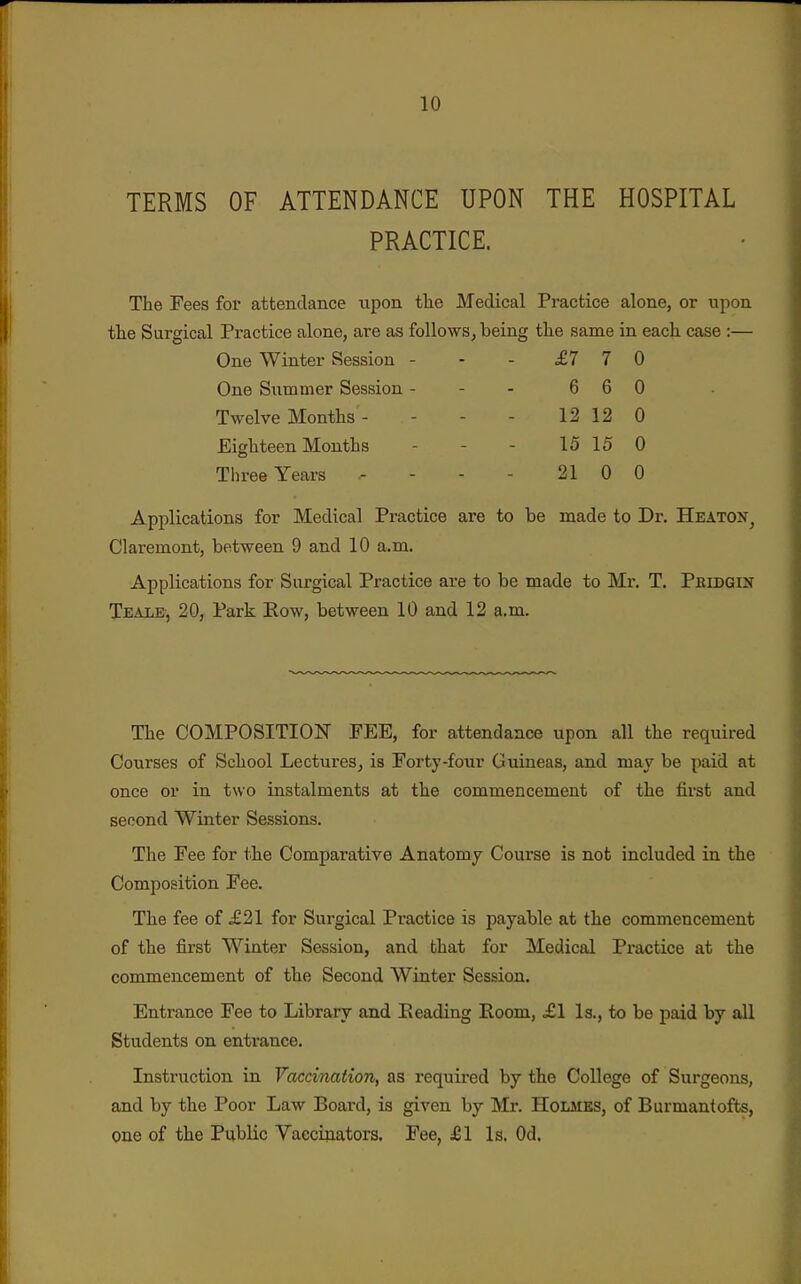 TERMS OF ATTENDANCE UPON THE HOSPITAL PRACTICE. The Fees for attendance upon tlie Medical Practice alone, or upon the Sargical Practice alone, are as followsj being the same in each case :— One Winter Session - - - £7 7 0 One Slimmer Session - - - 6 6 0 Twelve Months - - - - 12 12 0 Eighteen Months - - - 15 15 0 Three Years - - - - 21 0 0 Applications for Medical Practice are to be made to Dr. Heaton^ Claremont, between 9 and 10 a.m. Applications for Surgical Practice are to be made to Mr. T. Pkidgin TEAiiB, 20, Park Row, between 10 and 12 a.m. The COMPOSITION PEE, for attendance upon all the required Courses of School Lectures, is Forty-four Guineas, and may be paid at once or in two instalments at the commencement of the first and second Winter Sessions. The Fee for the Comparative Anatomy Course is not included in the Composition Fee. The fee of £21 for Surgical Practice is payable at the commencement of the first Winter Session, and bhat for Medical Practice at the commencement of the Second Winter Session. Entrance Fee to Library and Eeading Eoom, £1 Is., to be paid by all Students on entrance. Instruction in Vaccination, as required by the College of Surgeons, and by the Poor Law Board, is given by Mr. Holmes, of Burmantofts, one of the Public Vaccinators, Fee, £1 Is. Od.