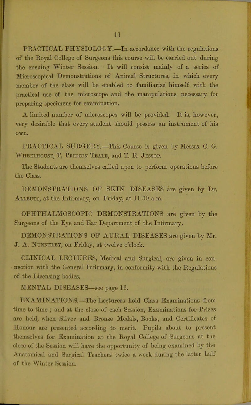 PRACTICAL PHYSIOLOGY.—In accordance with the regulations of the Royal College of Surgeons this course wdll be carried out during the ensuing Winter Session, It wUl consist mainly of a series of Microscopical Demonstrations of Animal Structures, in -which every member of the class will be enabled to familiarize himself with the practical use of the microscope and the manipulations necessary for preparing specimens for examination. A limited number of microscopes will be provided. It is, however, very desii'able that every student should possess an instrument of his own. PRACTICAL SURGERY.—This Course is given by Messrs. C. G. Wheelhouse, T. Pridgin Teale, and T. R. Jessop. The Students are themselves called upon to perform operations before the Class. DEMONSTRATIOHS OF SKIN DISEASES are given by Dr. Allbutt, at the Infirmary, on Friday, at 11-30 a.m. OPHTHALMOSCOPIC DEMONSTRATIONS are given by the Surgeons of the Eye and Ear Department of the Infirmaiy. DEMONSTRATIONS OF AURAL DISEASES are given by Mr. J. A. NuNifELEY, on Friday, at twelve o'clock. CLINICAL LECTURES, MecUcal and Surgical, are given in con- nection with the General Infirmary, in conformity with the Regulations of the Licensing bodies, MENTAL DISEASES—see page IG. EXAMINATIONS.—The Lecturers hold Class Examinations from time to time ; and at the close of each Session, Examinations for Prizes are held, when Silver and Bronze Medals, Books, aud Certificates of Honour are presented according to merit. Pupils about to present themselves for Examination at the Royal College of Surgeons at the close of the Session will have the opportunity of being examined by the Anatomical and Surgical Teachei's twice a week during the latter half of the Winter Session.