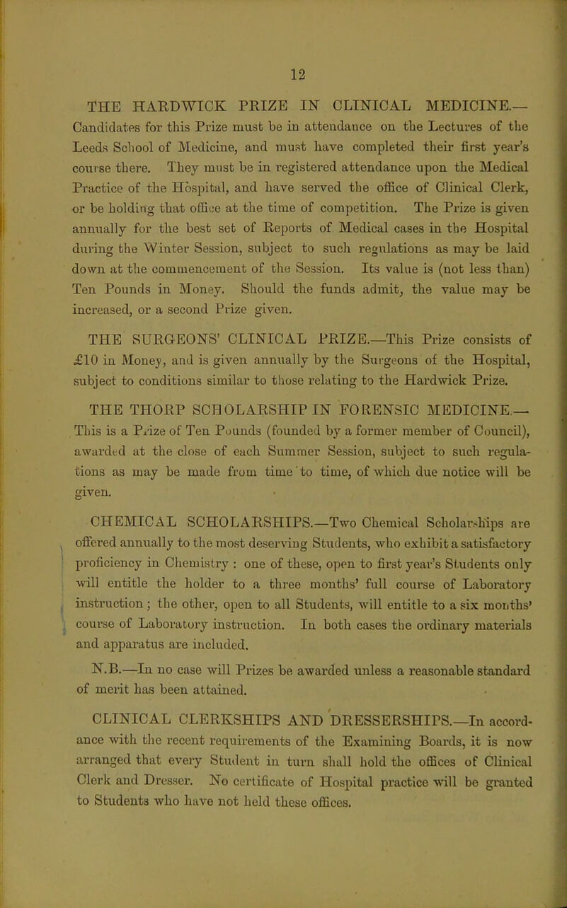 THE HAHDWICK PRIZE IN CLINICAL MEDICINE.— Candidates for this Prize must be in attendance on the Lectures of the Leeds School of Medicine, and must have completed their first year's course there. 1 hey mvist be in registered attendance upon the Medical Practice of the Hospital, and have served the office of Clinical Clerk, or be holding that office at the time of competition. The Prize is given annually for the best set of Reports of Medical cases in the Hospital during the Winter Session, subject to such regulations as may be laid dow)i at the commencement of the Session. Its value is (not less than) Ten Pounds in Money. Should the funds admit^ the value may be increased, or a second Prize given. THE SURGEONS' CLINICAL PRIZE.—This Prize consists of £10 in Money, and is given annually by the Surgeons of the Hospital, subject to conditions similar to tiiose relating to the Hardwick Prize. THE THORP SCHOLARSHIP IN FORENSIC MEDICINE — This is a Piize of Ten Pounds (founded by a former member of Council), awaixled at the close of each Summer Session, subject to such regula- tions as may be made from time to time, of which due notice will be given. CHEMICAL SCHOLARSHIPS.—Two Chemical Scholarships are oficred annually to the most deserving Students, who exhibit a satisfactory proficiency in Chemistry : one of these, open to first year's Students only will entitle the holder to a three months' full course of Laboratory instruction; the other, open to all Students, will entitle to a six months' course of Laboratory instruction. In both cases the ordinary materials and apparatus are included, N.B.—In no case will Prizes be awarded unless a reasonable standard of merit has been attained. CLINICAL CLERKSHIPS AND DRESSERSHIPS.—In accord- ance with the recent requirements of the Examining Boards, it is now arranged that every Student in turn shall hold the offices of Clinical Clerk and Dresser. No certificate of Hospital practice will be granted to Students who have not held these offices.