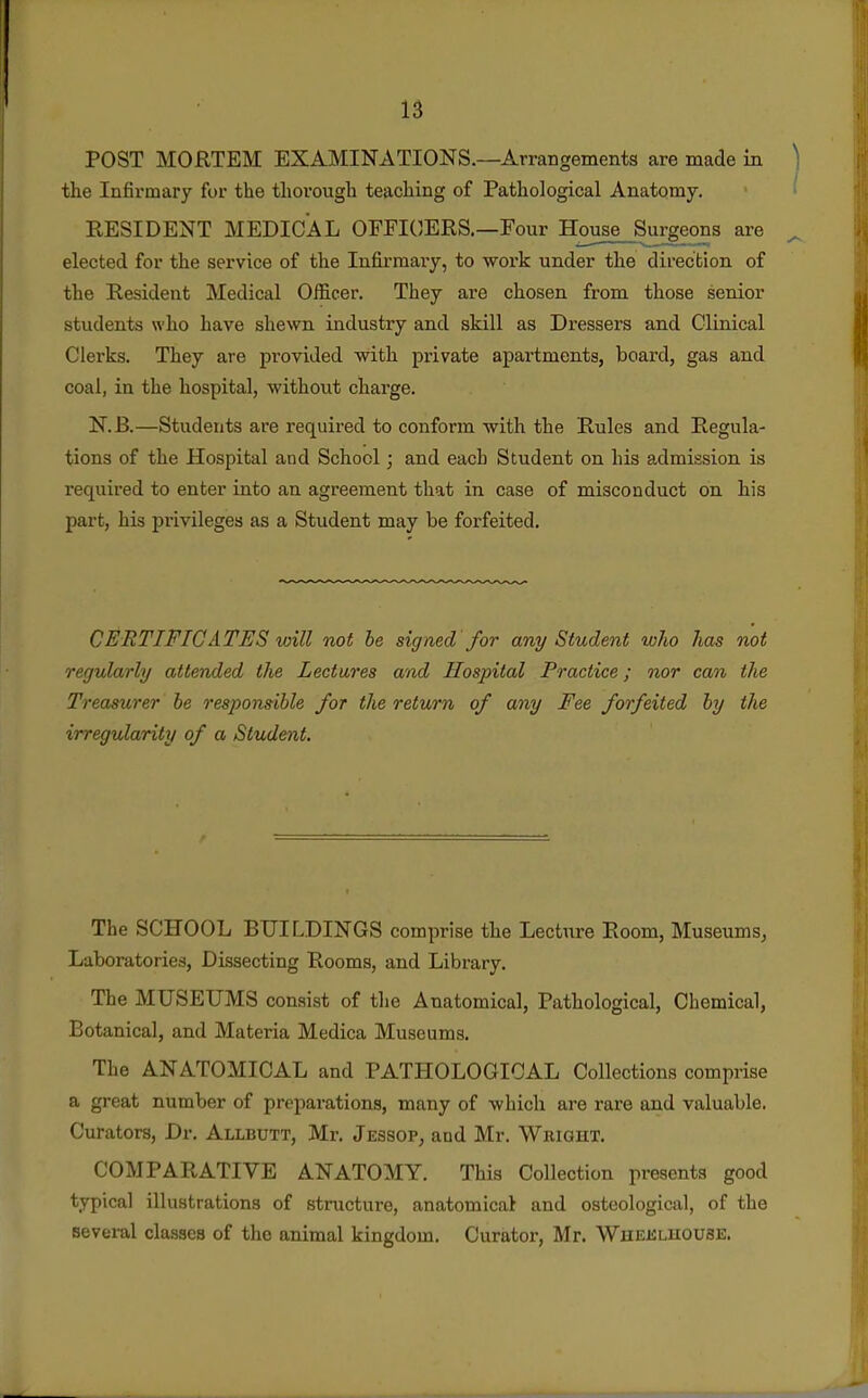 POST MORTEM EXAMINATIONS.—Arrangements are made in ) the Infirmary for the thorough teaching of Pathological Anatomy. ■ ^ RESIDENT MEDICAL OFFICERS.—Four House Surgeons are ^ elected for the service of the Infirmary, to work under the direction of the Resident Medical Officer. They are chosen from those senior students who have shewn industry and skill as Dressers and Clinical Clerks. They are provided with private apartments, board, gas and coal, in the hospital, without charge. N.B.—Students are required to conform with the Rules and Regula- tions of the Hospital and School; and each Student on his admission is required to enter into an agreement that in case of misconduct on his part, his privileges as a Student may be forfeited. CERTIFICATES will not he signed for any Student who has not regularly attended the Lectures and Hospital Practice; nor can the Treasurer be responsible for the return of any Fee forfeited by the irregularity of a Student. The SCHOOL BUILDINGS comprise the Lecture Room, Museums, Laboratories, Dissecting Rooms, and Library. The MUSEUMS consist of the Anatomical, Pathological, Chemical, Botanical, and Materia Medica Museums. The ANATOMICAL and PATHOLOGICAL Collections comprise a great number of preparations, many of which are rare and valuable. Curators, Dr. Allbutt, Mr. Jessop, and Mr. Wright. COMPARATIVE ANATOMY. This Collection presents good typical illustrations of structure, anatomical and osteological, of the several classes of the animal kingdom. Curator, Mr. Wheklhoube.