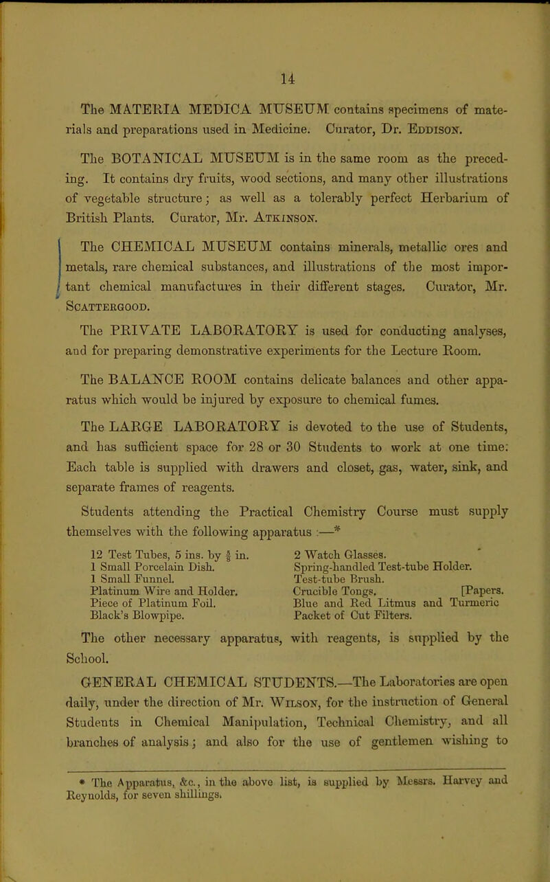 The MATERIA MEDICA MUSEUM contains specimens of mate- rials and preparations used in Medicine. Curator, Dr. Eddison. Tlae BOTANICAL MUSEUM is in the same room as the preced- ing. It contains dry fruits, wood sections, and many other illustrations of vegetable structure; as well as a tolerably perfect Herbarium of British Plants. Curator, Mr. Atkinsok. The CHEMICAL MUSEUM contains minerals, metallic ores and metals, rare chemical substances, and illustrations of tlie most impor- tant chemical manufactures in their different stages. Curator, Mr. SCATTERGOOD. The PRIVATE LABORATORY is used for conducting analyses, and for preparing demonstrative experiments for the Lecture Room. The BALANCE ROOM contains delicate balances and other appa- ratus which would be injured by exposure to chemical fumes. The LARGE LABORATORY is devoted to the use of Students, and has sufficient space for 28 or 30 Students to work at one time: Each table is supplied with drawers and closet, gas, water, sink, and separate frames of reagents. Students attending the Practical Chemistry Course must supply themselves with the following apparatus ;—* 12 Test Tubes, 5 ins. by f in. 2 Watch Glasses. 1 Small Porcelain Dish. Spring-handled Test-tube Holder. 1 Small Funnel. Test-tube Brush. Platinum Wire and Holder. Crucible Tongs. [Papers. Piece of Platinum Foil. Blue and Red Litmus and Tunneric Black's Blowpipe. Packet of Cut Filters. The other necessary apparatus, with reagents, is supplied by the School. GENERAL CHEMICAL STUDENTS.—The Laboratories are open daily, under the direction of Mr. Wilson, for the iustniction of General Students in Chemical Manipulation, Technical Chemistry, and all branches of analysis; and also for the use of gentlemen wishing to • The Apparatus, &c., in tho above list, is supplied by Messrs. Harvey and Reynolds, for seven shilliugs.