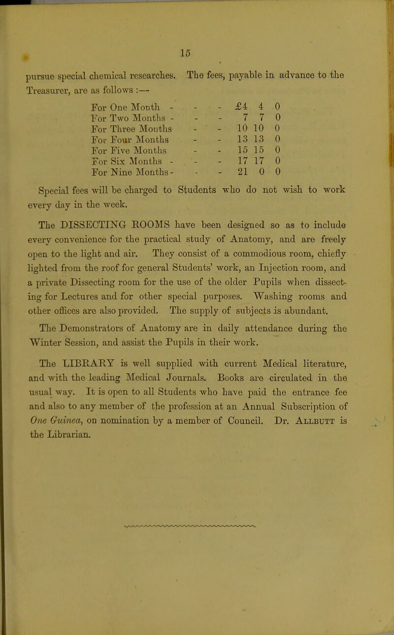 pursue special chemical researclies. Treasurer, are as follows :— For One Month - For Two Months - For Three Months For Four Months For Five Months For Six Months - For Nine Months- The fees, payable in advance to the -£440 7 7 0 - 10 10 0 - 13 13 0 - 15 15 0 - 17 17 0 - 21 0 0 Special fees will be charged to Students who do not wish to work every day in the week. The DISSECTING ROOMS have been designed so as to include every convenience for the practical study of Anatomy, and are freely open to the light and air. They consist of a commodious room, chiefly lighted from the roof for general Students' work, an Injection room, and a private Dissecting room for the use of the older Pupils wlien dissect- ing for Lectures and for other special purposes. Washing rooms and other offices are also provided. The supply of subjects is abundant. The Demonstrators of Anatomy are in daily attendance during the Winter Session, and assist the Pupils in their work. The LIBRARY is well supplied with current Medical literature, and with the leading Medical Journals. Books are circulated in the usual way. It is open to all Students who have paid the entrance fee and also to any member of the profession at an Annual Subscription of One Guinea, on nomination by a member of Council. Dr. Allbutt is the Librarian.