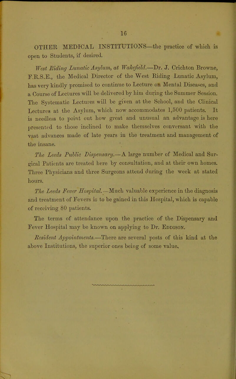 OTHER MEDICAL INSTITUTIONS—the practice of whicli is open to Students, if desired. West Riding Lunatic Asylum, at Wakefield.—Dr. J. Cricliton Browne, E.B..S.E., the Medical Director of the West Riding Lunatic Asylum, has very kindly promised to continue to Lecture on Mental Diseases, and a Course of Lectures will be delivered by him during the Summer Session, The Systematic Lectures will be given at the School, and the Clinical Lectures at the Asylum, which now accommodates 1,500 patients. It is needless to point out how great and unusual an advantage is here presented to those inclined to make themselves conversant with tlie vast advances made of late years in the treatment and management of the insane. The Leeds Public Dispensary.—A large number of Medical and Sur- gical Patients are treated here by consultation, and at their own homes. Three Physicians and three Surgeons attend during the week at stated hours. The Leeds Fever Hospital. —Much valuable experience in the diagnosis and treatment of Fevers iu to be gained in this Hospital, which is capable of receiving 80 patients. The terms of attendance upon the practice of the Dispensary and Eever Hospital may be known on applying to Dr. Eddison. Resident Ajjpointments.—There are several posts of this kind at the above Institutions, the superior ones being of some value.