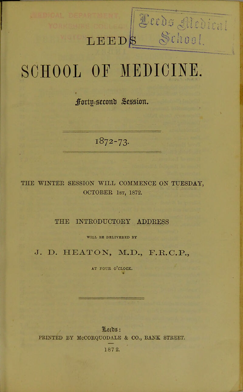 SCHOOL OF MEDICINE iFortg^seconti Session. 1872-73. THE WINTEE SESSION WILL COMMENCE ON TUESDAY, OCTOBER 1st, 1872. THE INTEODUCTOEY ADDEESS WILL BB BBLrVEEED BY J. D. HEATON, M.r>., F.R.C.P., AT POUE o'clock. ILeetJS: PKINTED BY McCOEQUODALE & CO., BANK STKEET. 187 2.