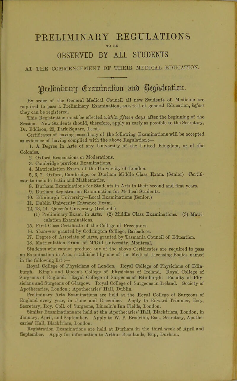 PRELIMINAEY REGULATIONS 10 BE OBSERVED BY ALL STUDENTS AT THE COMMENCEMENT OF THEIE MEDICAL EDUCATION. By order of tlie General Medical Council all new Students of Medicine are required to pass a Preliminary Examination, as a test of general Education, before they can be registered. This Registration must he effected within fifteen days after tlie beginning of the Session. New Students should, therefore, apply as early as possible to the Secretary, Dr. Eddison, 29, Park Square, Leeds. Certificates of having passed any of the following Examinations will be accepted as evidence of having complied with the above Eegulation:— 1. A Degree in Arts of any University of the United Kingdom, or of the Colonies. 2. Oxford Eesponsions or Moderations. 3. Cambridge previous Examinations. 4. Matriculation Exam, of the University of London. 5. 6, 7. Oxford, Cambridge, or Durham Middle Class Exam. (Senior) Certifi- cate to include Latin and Mathematics. 8. Durham Examinations for Students in Arts in their second and first years. 9. Durham Registration Examination for Medical Students. 10. Edinburgh University—Local Examinations (Senior.) 11. Dublin University Entrance Exam. 12. 13, 14. Queen's University (Ireland.) (1) Preliminary Exam, in Arts. (2) Middle Class Examinations. (3) Matri- culation Examinations. 15. First Class Certificate of the CoUege of Preceptors. 16. Testamur granted by Codrington CoUege, Barbadoes. 17. Degree of Associate of Arts, granted by Tasmania Council of Education. 18. Matriculation Exam, of M'GUl University, Montreal. Students who cannot produce any of the above Certificates are required to pass an Examination in Arts, established by one of the Medical Licensing Bodies named in the following list:— Royal College of Physicians of London. Royal College of Physicians of Edin- burgh. King's and Queen's College of Physicians of Ireland. Royal College of Surgeons of England. Royal CoUege of Surgeons of Edinburgh. Faculty of Phy- sicians and Surgeons of Glasgow. Royal CoUege of Surgeons in Ireland. Society of Apothecaries, London; Apothecaries' Hall, Dublin. Preliminary Arts Examinations are held at the Royal College of Surgeons of England every year, in Juno and December. Apply to Edward Trimmer, Esq., Secretary, Roy. Coll. of Surgeons, Lincoln's Inn Fields, London. Similar Examinations are held at the Apothecaries' HaU, Blackfriars, London, in Januiiry, April, and September. Apply to W. P. Brodribb, Esq., Secretary, Apothe- caries' Hall, Blackfriars, London. Registration Examinations arc hold at Durham in the third week of April and September. Apply for information to Arthur Beanlands, Esq., Durham.