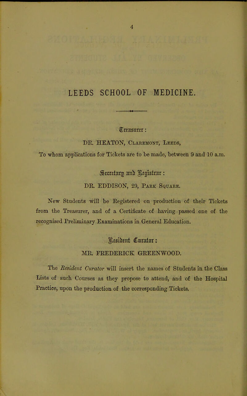 LEEDS SCHOOL OF MEDICINE. STwasunr: DE, HEATON, Claremont, Leeds, To whom applications for Tickets are to be made, between 9 and 10 a.m. DE. EDDISON, 29, Park Square. New Students will be Eegistered on production of their Tickets from the Treasurer, and of a Certificate of having passed one of the recognised Preliminary Examinations in General Education. ME. PEEDEEICK GEEENWOOD. The Resident Curator will insert the names of Students in the Class Lists of such Courses as they propose to attend, and of the Hospital Practice, upon the production of the corresponding Tickets.