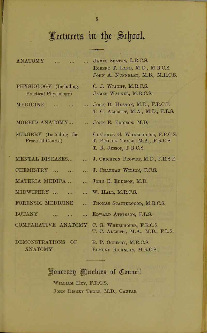 ANATOMY PHYSIOLOGY (Including Practical Physiology) MEDICINE MOEBID ANATOMY SUEGEEY (Including the Practical Course) MENTAL DISEASES CHEMISTRY MATERIA MEDICA MIDWIFERY FORENSIC MEDICINE BOTANY COMPARATIVE ANATOMY DEMONSTRATIONS OF ANATOMY James Seaton, L.R.C.S. Robert T, Land, M.D., M.R.C.S. John A. Nunnelet, M.B., M.R.C.S. C. J. Wright, M,E.C.S. James Walker, M.R.C.S. John D. Heaton, M.D., F.R.C.P. T. C. Allbutt, M.A., M.D., F.L.S. John E. Eddison, M.D. Claudius G. Wheelhouse, F.R.C.S. T. Pridgin Teale, M.A., F.R.C.S. T. R. Jessop, F.R.C.S. J. Crichton Browne, M.D., F.R.S.E. J. Chapman Wilson, F.C.S. John E. Eddison, M.D, W. Hall, M.R.C.S. Thomas Scattergood, M.R.C.S. Edward Atkinson, r.L.S. C. G. Wheelhouse, F.R.C.S. T. C. Allbutt, M.A., M.D., r.L.S. E. P. Oglesbt, M.RC.S, Edmund Robinson, M.R.C.S. William Hey, F.R.C.S. John Disney Thoup, M.D,, Cantab,