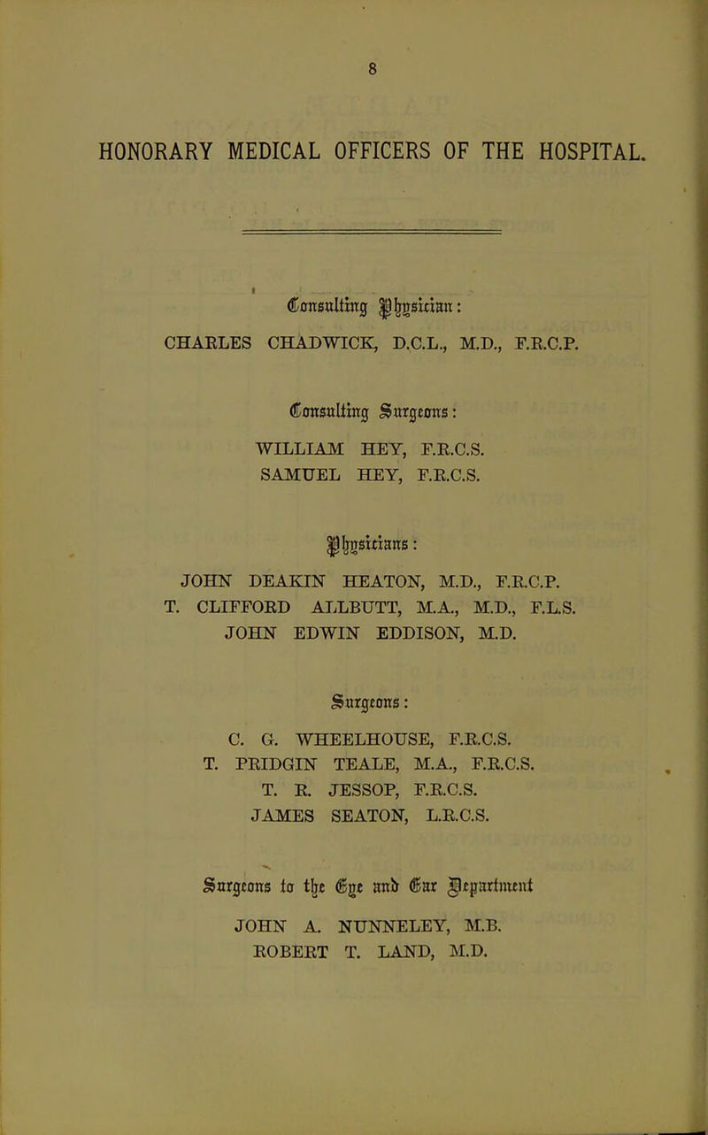 HONORARY MEDICAL OFFICERS OF THE HOSPITAL. CHAELES CHADWICK, D.C.L., M.D., F.E.C.P. ConsuUing Sitrgeoits: WILLIAM HEY, F.R.C.S. SAMUEL HEY, F.E.C.S. ^IjgsitiaiTS: JOHN DEAKIN HEATON, M.D., E.E.C.P. T, CLIFFOED ALLBUTT, M.A., M.D., F.L.S. JOHN EDWIN EDDISON, M.D. Sargeorrs: C. G. WHEELHOUSE, F.E.C.S. T. PEIDGIN TEALE, M.A., F.E.C.S. T. E. JESSOP, F.E.C.S. JAMES SEATON, L.E.C.S. Snrgcons la tijc (ggt anb (Sar gipadment JOHN A. NUNNELEY, M.B. EOBEET T. LAND, M.D.