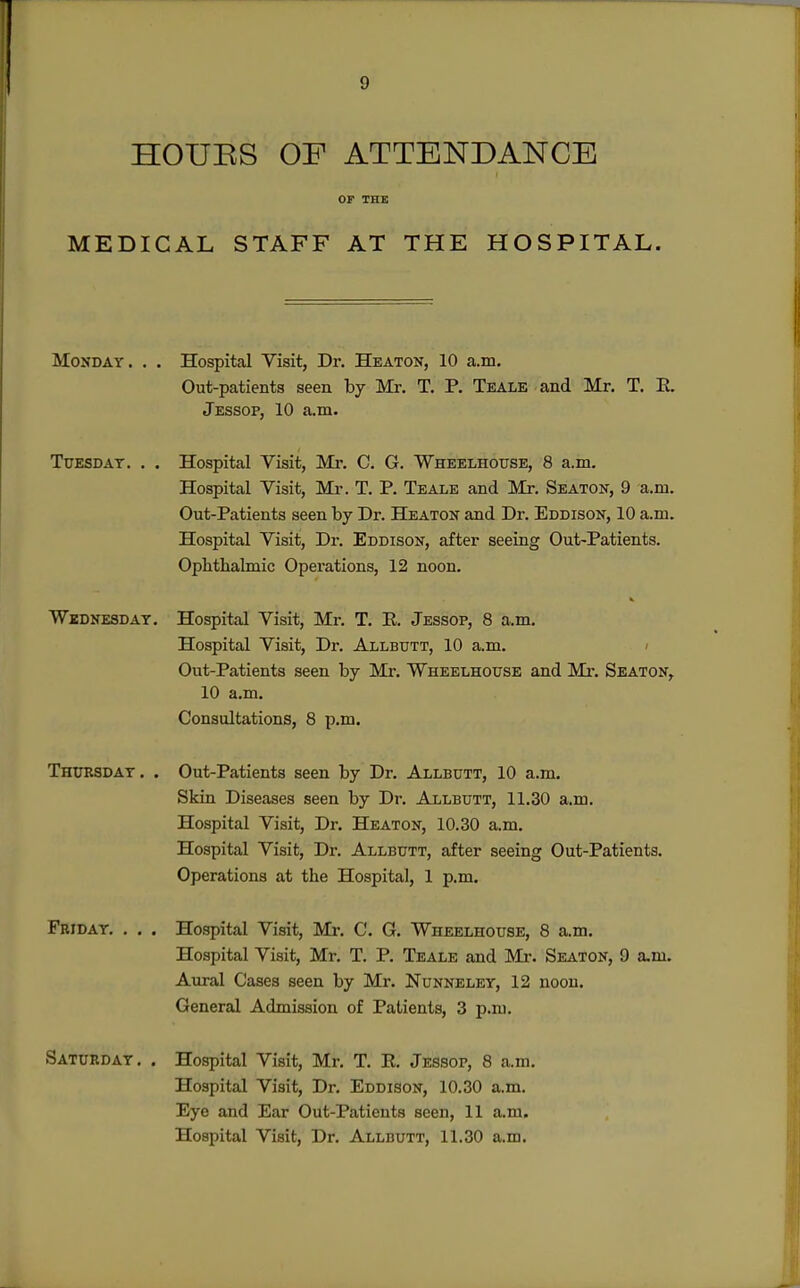HOUES OF ATTENDANCE MEDICAL STAFF AT THE HOSPITAL. Monday. . . Hospital Yisit, Dr. Heaton, 10 a.m. Out-patients seen by Mr. T. P. Teale and Mr. T. E. Jessop, 10 a.m. TuESDAT. . . Hospital Visit, Mr. C. G. Wheelhouse, 8 a.m. Hospital Visit, Mr. T. P. Teale and Mr. Seaton, 9 a.ni. Out-Patients seen by Dr. Heaton and Dr. Eddison, 10 a.m. Hospital Visit, Dr. Eddison, after seeing Out-Patients. Ophthalmic Operations, 12 noon. Widnesdat. Hospital Visit, Mr. T. E. Jessop, 8 a.m. Hospital Visit, Dr. Allbutt, 10 a.m. < Out-Patients seen by Mr. Wheelhouse and Mi*. Seaton, 10 a.m. Consultations, 8 p.m. Thursday . . Out-Patients seen by Dr. Allbutt, 10 a.m. Skin Diseases seen by Dr. Allbutt, 11.30 a.m. Hospital Visit, Dr. Heaton, 10.30 a.m. Hospital Visit, Dr. Allbutt, after seeing Out-Patients. Operations at the Hospital, 1 p.m. Friday. . . . Hospital Visit, Mr. C. G. Wheelhouse, 8 a.m. Hospital Visit, Mr. T. P. Teale and Mr. Seaton, 9 a.m. Aural Cases seen by Mr. Nunneley, 12 noon. General Admission of Patients, 3 p.m. Saturday. . Hospital Visit, Mr. T. E. Jessop, 8 a.m. Hospital Visit, Dr. Eddison, 10.30 a.m. Eye and Ear Out-Patients seen, 11 a.m. Hospital Visit, Dr. Allbutt, 11.30 a.m.