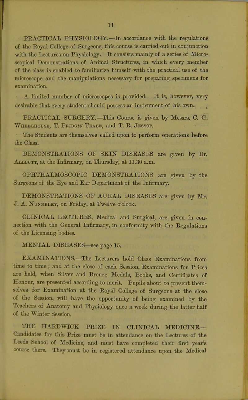PRACTICAL PHYSIOLOGY.—In accordconce with the regulations of the Eoyal College of Surgeons, this course is carried out in conjunction with the Lectures on Physiology. It consists mainly of a series of Micro- scopical Demonstrations of Animal Structures, in which every member of the class is enabled to familiarize himself with the practical use of the microscope and the manipulations necessary for preparing specimens for exanunation. A limited number of microscopes is provided. It is, however, very desirable that every student should possess an instrument of his own. f PEACTICAL SURGERY.—This Course is given by Messrs. C. G. Wheelhouse, T. Pridgin Tbale, and T. R. Jessop. The Students are themselves called upon to perform operations before the Class, DEMONSTRATIONS OF SKIN DISEASES are given by Dr. A T.TiBUTT, at the Infirmary, on Thursday, at 11.30 a.m. OPHTHALMOSCOPIC DEMONSTRATIONS are given by the Surgeons of the Eye and Ear Department of the Infirmary. DEMONSTRATIONS OF AURAL DISEASES are given by Mr. •J. A. NuNNELBT, on Friday, at Twelve o'clock. CLINICAL LECTURES, Medical and Surgical, are given in con- nection with the General Infirmary, in confoi-mity with the Regulations of the Licensing bodies. MENTAL DISEASES—see page 15. EXAMINATIONS.—The Lecturers hold Class Examinations from time to time; and at the close of each Session, Examinations for Prizes are held, when Silver and Bronze Medals, Books, and Certificates of Honour, are presented according to merit. Pupils about to present them- selves for Examination at the Royal College of Surgeons at the close of the Session, wiU have the opportunity of being examined by the Teachers of Anatomy and Physiology once a week during the latter Tmlf of the Winter Session. THE HARDWICK PRIZE IN CLINICAL MEDICINE.— Candidates for this Prize must be in attendance on the Lectures of the Leeds School of Medicine, and must have completed their first year's course there. They must be in registered attendance upon the Medical