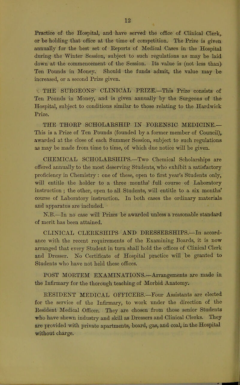 Practice of the Hospital, and have served the office of Clinical Clerk,, or be holding that office at the time of competition. The Prize is given annually for the best set of Reports of Medical Cases in the Hospital during the Winter Session, subject to such regulations as may be laid down at the commencement of the Session. Its value is (not less than) Ten Pounds in Money. Should the funds admit, the value may b& increased, or a second Prize given. THE SURGEONS' CLINICAL PRIZE.—This Prize consists of Ten Pounds in Money, and is given annually by the Surgeons of the Hospital, subject to conditions similar to those relating to the Hardwick Prize. THE THORP SCHOLARSHIP IN FORENSIC MEDICINE.— This is a Prize of Ten Pounds (founded by a former member of Council)^ awarded at the close of each Siunmer Session, subject to such regulations- as may be made from time to time, of which due notice will be given. CHEMICAL SCHOLARSHIPS.—Two Chemical Scholarships are offered annually to the most deserving Students, who exhibit a satisfactory proficiency in Chemistry : one of these, open to first year's Students only, wiU entitle the holder to a three months' full course of Laboratory instruction ; the other, open to all Students, will entitle to a six months' course of Laboratory instruction. In both cases the ordinary materials- and apparatus are included. N.B.—In no case will Prizes be awarded unless a reasonable standard of merit has been attained. CLINICAL CLERKSHIPS AND DRESSERSHIPS.—In accord- ance with the recent requirements of the Examining Boards, it is now arranged that every Student in turn shall hold the offices of Clinical Clerk and Dresser. No Certificate of Hospital practice will be granted to Students who have not held these offices. POST MORTEM EXAMINATIONS.—Arrangements are made in the Infirmary for the thorough teaching of Morbid Anatomy. RESIDENT MEDICAL OFFICERS.—Foui- Assistants are elected for the service of the Infirmary, to work under the dii-ection of the Resident Medical Officer. They are chosen from those senior Students •who have shewn industry and skill as Dressers and Clinical Clerks. They are provided with private apartments, board, gas, and coal, in the Hospital without charge.