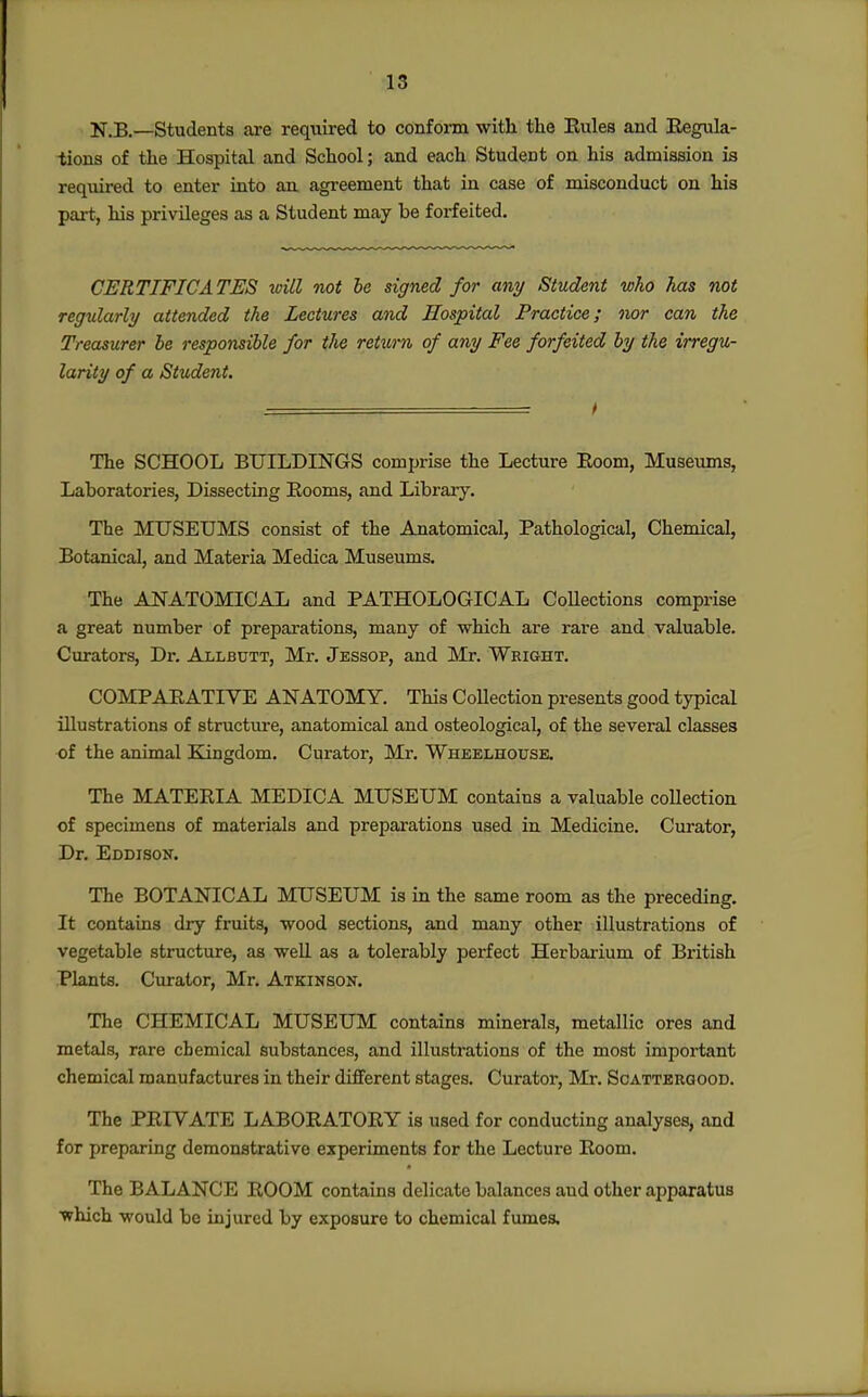 N.B.—Students are required to conform with the Eules and Eegula- iions of the Hospital and School; and each Student on his admission is required to enter into an agreement that in case of misconduct on his part, his privileges as a Student may be forfeited. CERTIFICATES will not he signed for any Student who has not regularly attended the Lectures and Hospital Practice; nor can the Treasurer be responsible for the return of any Fee forfeited by the irregu- larity of a Student. ■ t The SCHOOL BUILDINGS comprise the Lecture Eoom, Museums, Laboratories, Dissecting Eooms, and Library. The MUSEUMS consist of the Anatomical, Pathological, Chemical, Botanical, and Materia Medica Museums. The ANATOMICAL and PATHOLOGICAL Collections comprise a great number of preparations, many of which are rare and valuable. Curators, Dr. Allbutt, Mr. Jessop, and Mr. Wright. COMPAEATIVE ANATOMY. This Collection presents good typical illustrations of structure, anatomical and osteological, of the several classes •of the animal Kingdom. Curator, Mr. Wheelhouse. The MATEEIA MEDICA MUSEUM contains a valuable collection of specimens of materials and preparations used in Medicine. Curator, Dr. Eddison. The BOTANICAL MUSEUM is in the same room as the preceding. It contains dry fruits, wood sections, and many other illustrations of vegetable structure, as well as a tolerably perfect Herbarium of British Plants. Curator, Mr, Atkinson. The CHEMICAL MUSEUM contains minerals, metallic ores and metals, rare chemical substances, and illustrations of the most important chemical manufactures in their different stages. Curator, Mr. Scattbrgood. The PEIVATE LABOEATOEY is used for conducting analyses, and for preparing demonstrative experiments for the Lecture Eoom. The BALANCE EOOM contains delicate balances and other apparatus which would be injured by exposure to chemical fumes.