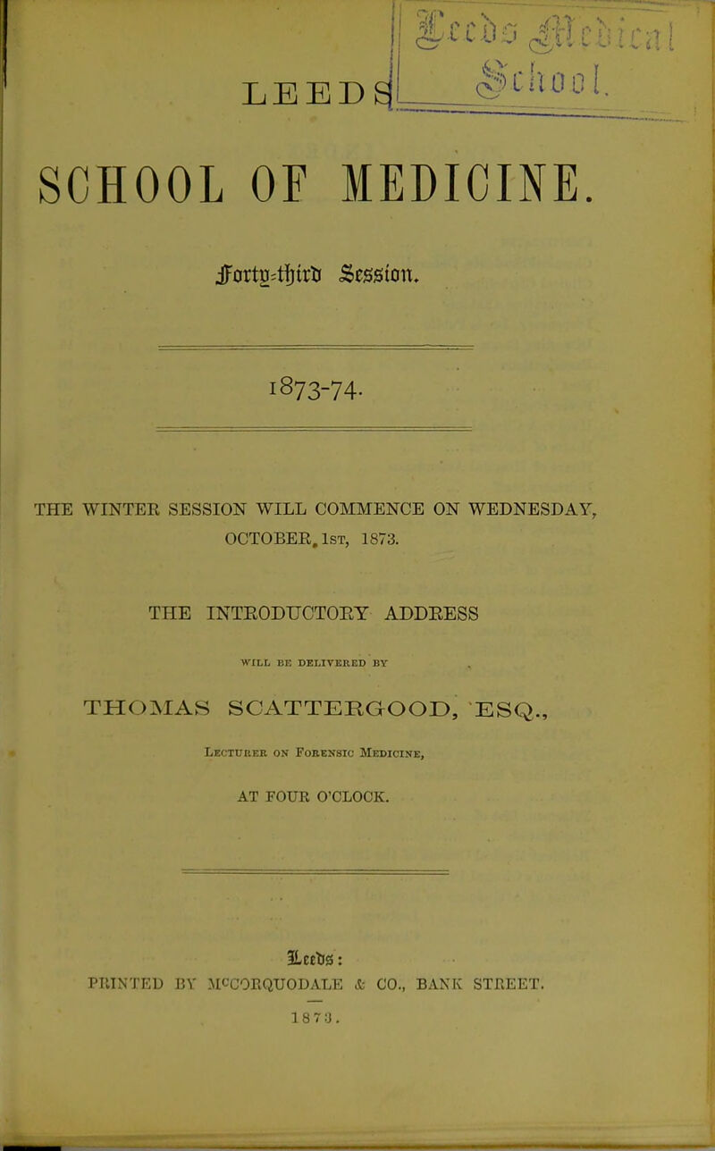 LEEDS School. SCHOOL OF MEDICINE. jFortu4fjtrlj Session. 1873-74- THE WINTER SESSION WILL COMMENCE ON WEDNESDAY, OCTOBER, 1st, 1873. THE INTEODUCTOEY ADDEESS ■WILL BE DELIVERED BY THOMAS SCATTERGOOD, ESQ., Lectueer on Forensic Medicine, AT FOUR O'CLOCK. PTITXTED BV MCCORQUODALE & CO., BANK STREET. 18 7 3.