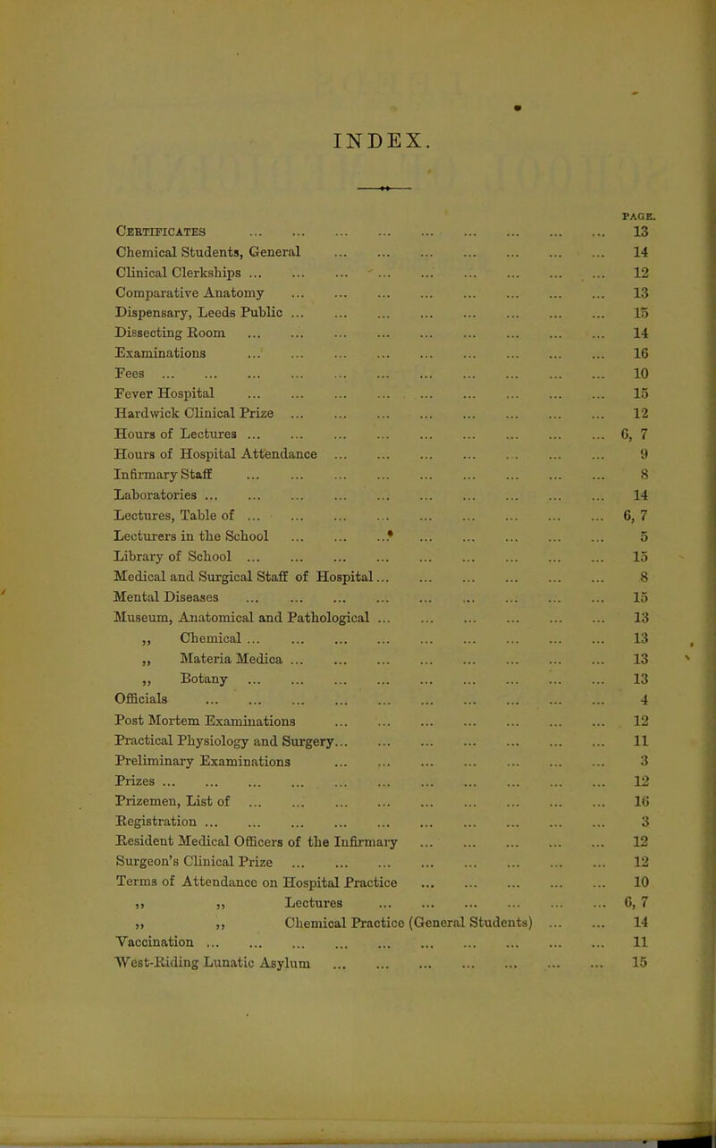 INDEX. PACE. Certificates 13 Chemical Students, General 14 Clinical Clerkships 12 Comparative Anatomy 13 Dispensary, Leeds Public 15 Dissecting Room 14 Examinations 16 Fees 10 Fever Hospital 15 Hard wick Clinical Prize 12 Hours of Lectures 6, 7 Hours of Hospital Attendance 9 Infirmary Staff 8 Laboratories 14 Lectures, Table of 6, 7 Lecturers in the School .• 5 Library of School 15 Medical and Surgical Staff of Hospital 8 Mental Diseases ... 15 Museum, Anatomical and Pathological 13 ,, Chemical ... 13 „ Materia Medica 13 ,, Botany 13 Officials 4 Post Mortem Examinations 12 Practical Physiology and Surgery 11 Preliminary Examinations 3 Prizes 12 Prizemen, List of 16 Eegistration 3 Resident Medical OflScers of the Infirmary 12 Surgeon's Clinical Prize 12 Terms of Attendance on Hospital Practice 10 ,, Lectures G, 7 ,, Chemical Practice (General Students) 14 Vaccination 11 West-Eiding Lunatic Asylum 15