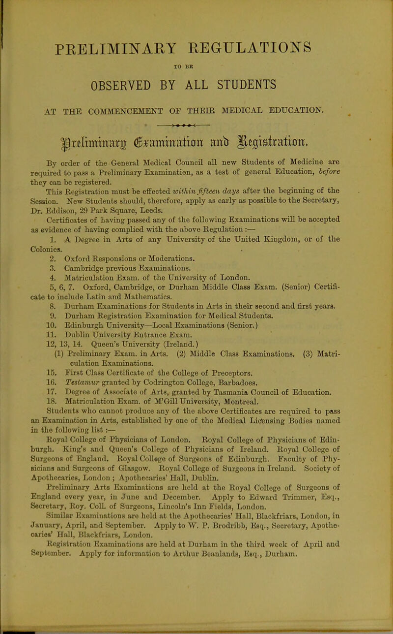 PEELIMINAEY REGULATIONS TO BE OBSERVED BY ALL STUDENTS AT THE COMMENCEMENT OF THEIE MEDICAL EDUCATION. By order of the General Medical Council aU new Students of Medicine are required to pass a Preliminary Examination, as a test of general Education, before they can be registered. This Eegistration must be effected within fifteen days after the beginning of the Session. New Students should, therefore, apply as early as possible to the Secretary, Dr. Eddison, 29 Park Square, Leeds. Certificates of having passed any of the following Examinations will be accepted as evidence of having complied with the above Regulation :— 1. A Degree in Arts of any University of the United Kingdom, or of the Colonies. 2. Oxford Eesponsions or Moderations. 3. Cambridge previous Examinations. 4. Matriculation Exam, of the University of London. 5. 6, 7. Oxford, Cambridge, or Durham Middle Class Exam. (Senior) Certifi- cate to include Latin and Mathematics. 8. Durham Examinations for Students in Arts in their second and first years. 9. Durham Registration Examination for Medical Students. 10. Edinburgh University—Local Examinations (Senior.) 11. Dublin University Entrance Exam. 12. 13, 14. Queen's University (Ireland.) (1) Preliminary Exam, in Arts. (2) Middle Class Examinations. (3) Matri- culation Examinations. 15. First Class Certificate of the College of Preceptors. 16. Testamur granted by Codrington College, Barbadoes. 17. Degree of Associate of Arts, granted by Tasmania Council of Education. 18. Matriculation Exam, of M'Gill University, Montreal. Students who cannot produce any of the above Certificates are required to pass an Examination in Arts, established by one of the Medical Licensing Bodies named in the following list:— Royal College of Physicians of London. Royal College of Physicians of Edin- burgh. King's and Queen's College of Pliysicians of Ireland. Royal College of Surgeons of England. Royal College of Surgeons of Edinburgh. Faculty of Phy- sicians and Surgeons of Glasgow. Royal College of Surgeons in Ireland. Society of Apothecaries, London ; Apothecaries' Hall, Dublin. Preliminary Arts Examinations are held at the Royal College of Surgeons of England every year, in June and December. Apply to Edward Trimmer', Esq., Secretary, Roy. Coll. of Surgeons, Lincoln's Inn Fields, London. Similar Examinations are held at the Apothecaries' Hall, Blackfriars, London, in January, April, and September. Apply to ^V. P. Brodribb, Esq., Secretary, Apothe- caries' Hall, Blackfriars, London. Registration Examinations are held at Durham in the third week of April and September. Apply for information to Arthur Bcaulands, Esq., Durham.