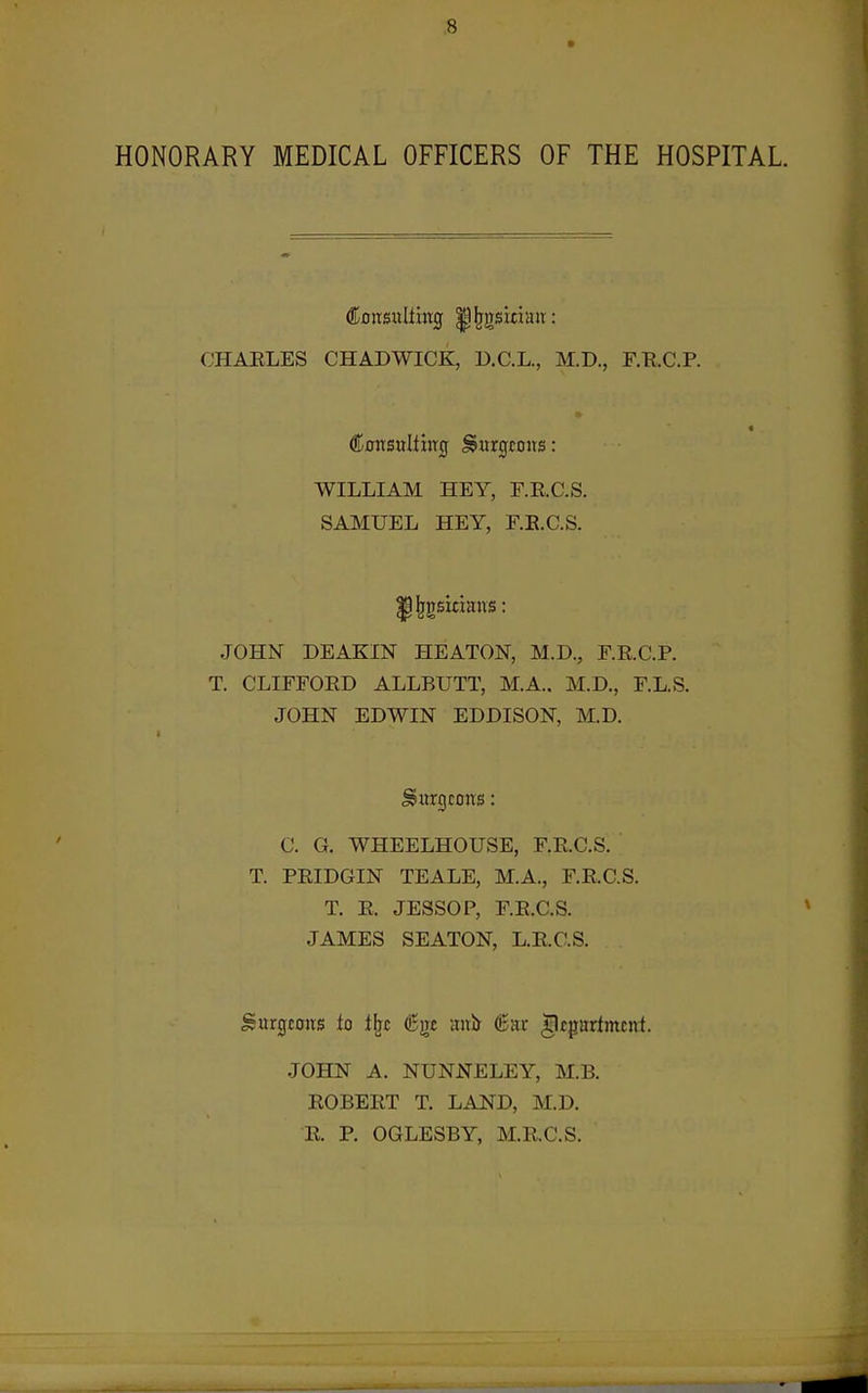 HONORARY MEDICAL OFFICERS OF THE HOSPITAL. CHAELES CHADWICK, D.C.L., M.D., F.E.C.P. ConsuItiiTCf burgeons: WILLIAM HEY, r.E.C.S. SAMUEL HEY, F.E.C.S. JOHN DEAKIN HEATON, M.D., E.E.C'.P. T. CLIFFOED ALLBUTT, M.A., M.D., F.L.S. JOHN EDWIN EDDISON, M.D. C. G. WHEELHOUSE, F.E.C.S. T. PEIDGIN TEALE, M.A., F.E.C.S. T. E. JESSOP, F.E.C.S. JAMES SEATON, L.E.C.S. Surgtons to t^c ^gf mxit 6ar department. JOHN A. NUNJSTELEY, M.B. EOBEET T. LAND, M.D. E. P. OGLESBY, M.E.C.S.