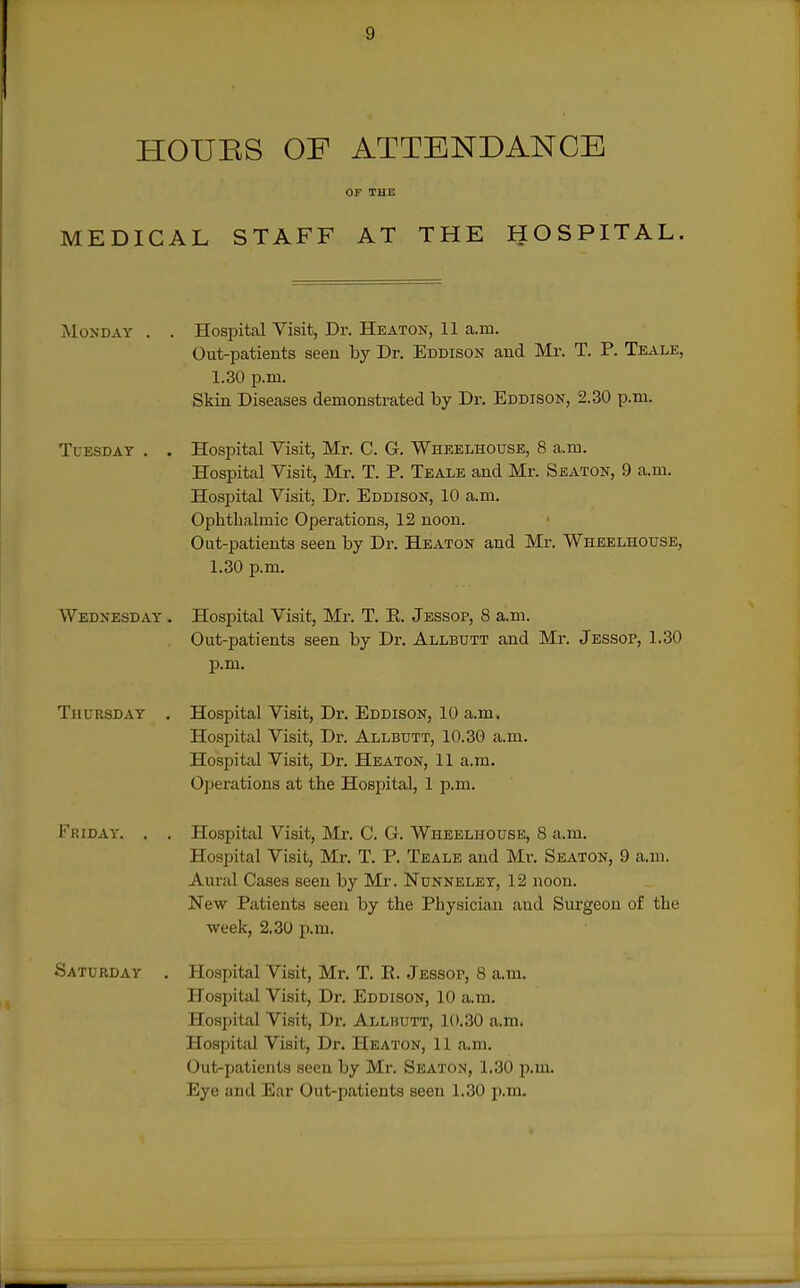 HOUES OF ATTENDANCE OF THE MEDICAL STAFF AT THE HOSPITAL, IMoNDAY . . Hospital Visit, Dr. Heaton, 11 a.in. Out-patients seen by Dr. Eddison and Mr. T. P. Teale, 1.30 p.m. Skin Diseases demonstrated by Dr. Eddison, 2.30 p.m. Tuesday . . Hospital Visit, Mr. C. G. Wheelhouse, 8 a.m. Hospital Visit, Mr. T. P. Teale and Mr. Seaton, 9 a.m. Hospital Visit. Dr. Eddison, 10 a. m. Ophthalmic Operations, 12 noon. Out-patients seen by Dr. Heaton and Mr. Wheelhouse, 1.30 p.m. Wednesday . Hospital Visit, Mr. T. E. Jessop, 8 a.m. Out-patients seen by Dr. Allbutt and Mr. Jessop, 1.30 p.m. Thursday . Hospital Visit, Dr. Eddison, 10 a.m. Hospital Visit, Dr. Allbutt, 10.30 a.m. Hospital Visit, Dr. Heaton, 11 a.m. Operations at the Hospital, 1 p.m. Friday. . . Hospital Visit, Mr. C. G. Wheelhouse, 8 a.m. Hospital Visit, Mr. T. P. Teale and Mr. Seaton, 9 a.ni. Aural Cases seen by Mr. Nunneley, 12 noon. New Patients seen by the Physician and Surgeon of the week, 2.30 p.m. Saturday . Hospital Visit, Mr. T. E. Jessop, 8 a.m. Hospital Visit, Dr. Eddison, 10 a.m. Hospital Visit, Dr. Allbutt, 10.30 a.m. Hospital Visit, Dr. Heaton, 11 a.m. Out-patients seen by Mr. Seaton, 1.30 p.m. Eye and Ear Out-patients seen 1.30 p.m.