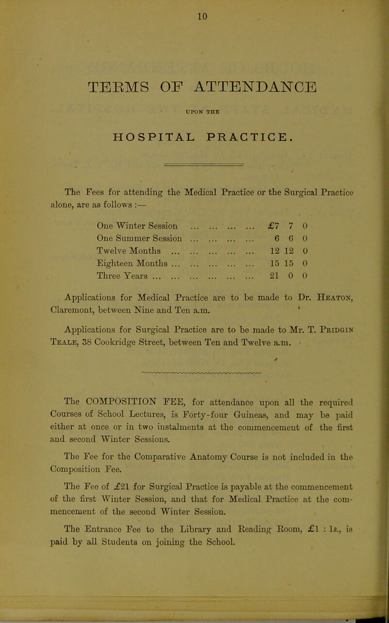 TEEMS OF ATTENDANCE UPON THE HOSPITAL PRACTICE. The Fees for attending the Medical Practice or the Surarical Practice alone, are as follows :- One Winter Session One Slimmer Session T welve Months ... Eighteen Months ... Three Years £7 7 0 6 6 0 12 12 0 15 15 0 21 0 0 Applications for Medical Practice are to be made to Dr, Heaton, Claremout, between Nine and Ten a.m, ' Ajjplications for Surgical Practice are to be made to Mr. T. Pridgin Teale, 38 Cookridge Street, between Ten and Twelve a.m. • The COMPOSITION FEE, for attendance upon all the requii-ed Courses of School Lectures, is Forty-four Guineas, and may be paid either at once or in two instalments at the commencement of the first and second Winter Sessions. The Fee for the Comparative Anatomy Course is not included in the Composition Fee. The Fee of .£21 for Surgical Practice is payable at the commencement of the first Winter Session, and that for Medical Practice at the com- mencement of the second Winter Session. The Entrance Fee to the Libi'ary and Eeading Eoom, £l : Is., is paid by all Students on joining the School.