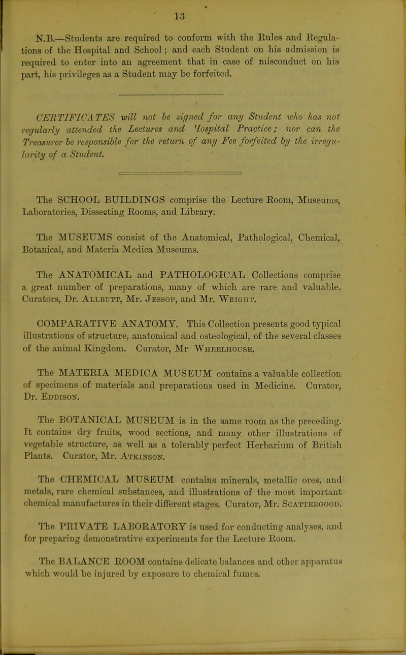 N.B.—Students are required to conform with the Eules and Eegula- tions of the Hospital and School; and each Student on his admission is required to enter into an agreement that in case of misconduct on his part, his privileges as a Student may be forfeited. CERTIFICATES will not he signed for any Student who has not regularly attended the Lectures and Vospital Practice; nor can the Treasurer be responsible for the return of any Fee forfeited by the irregu- larity of a Student. The SCHOOL BUILDINGS comprise the Lecture Eoom, Museums, Laboratories, Dissecting Eooms, and Library. The MUSEUMS consist of the Anatomical, Pathological, Chemical, Botanical, and Materia Medica Museums. The ANATOMICAL and PATHOLOGICAL CoUections comprise a great number of preparations, many of which are I'are and valuable. Curators, Dr. Allbutt, Mr. Jessop, and Mr. Wright. COMPAEATIVE ANATOMY. This Collection presents good tj^jical illustrations of structure, anatomical and osteological, of the several classes of the animal Kingdom. Curator, Mr Wheelhouse. The MATEEIA MEDICA MUSEUM contains a valuable collection of specimens of materials and preparations used in Medicine. Curator, Dr. Eddison. The BOTANICAL MUSEUM is in the same room as the preceding. It contains dry fruits, wood sections, and many other illustrations of vegetable structure, as well as a tolerably perfect Herbarium of British Plants. Curator, Mr. Atkinson. The CHEMICAL MUSEUM contains minerals, metallic ores, and metals, rare chemical substances, and illustratious of the most important chemical manufactures in their different stages. Curator, Mr. Scattergood. The PEIVATE LABOEATOEY is used for conducting analyses, and for preparing demonstrative experiments for the Lecture Eoom. The BALANCE EOOM contains delicate balances and other ajiparalus which would be injured by exposure to chemical fumes.