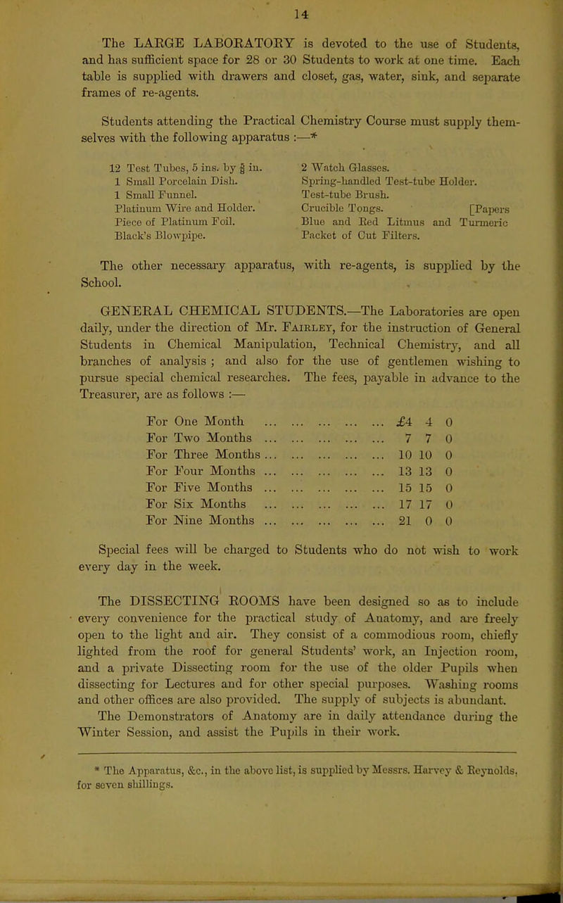 The LAEGE LABOEATOEY is devoted to the use of Students, and has sufficient space for 28 or 30 Students to work at one time. Each table is supplied with drawers and closet, gas, water, sink, and separate frames of re-agents. Students attending the Practical Chemistry Course must supply them- selves with the following apparatus :—* 12 Test TuIjcs, 5 ins. by | iu. 1 Small Porcelain Dish. 1 Small Fimnel. Platinum Wii-e and Holder. Piece of Platinum Foil. Black's Blowpipe. 2 Watch Glasses. Spring-handled Test-tube Holder. Test-tube Brush. Crucible Tongs. [Papers Blue and Bed Litmus and Tm-mcric Packet of Cut Filters. The other necessary apparatus, with re-agents, is supplied by the School. GENEEAL CHEMICAL STUDENTS.—The Laboratories are open daily, under the direction of Mr. Fairlet, for the instruction of General Students in Chemical Manipulation, Technical Chemistry, and all branches of analysis ; and also for the use of gentlemen wishing to pursue special chemical reseai-ches. The fees, payable in advance to the Treasurer, ai-e as follows :— For One Month £4 4 0 For Two Months 7 7 0 For Three Months 10 10 0 For Four Months 1313 0 For Five Mouths 15 15 0 For Six Months 17 17 0 For Nine Months 21 0 0 Special fees will be charged to Students who do not wish to work every day in the week. The dissecting' EOOMS have been designed so as to include every convenience for the practical study of Anatomy, and aa-e freely open to the light and air. They consist of a commodious room, chiefly lighted from the roof for general Students' work, an Injection room, and a private Dissecting room for the use of the older Pupils when dissecting for Lectures and for other special purposes. Washing rooms and other offices are also provided. The supply of subjects is abundant. The Demonstrators of Anatomy are in daily attendance during the Winter Session, and assist the Pupils in their work • The Apparatus, &c., in the above list, is supplied by Messrs. Harvey & Eoj-nolds, for seven shillings.
