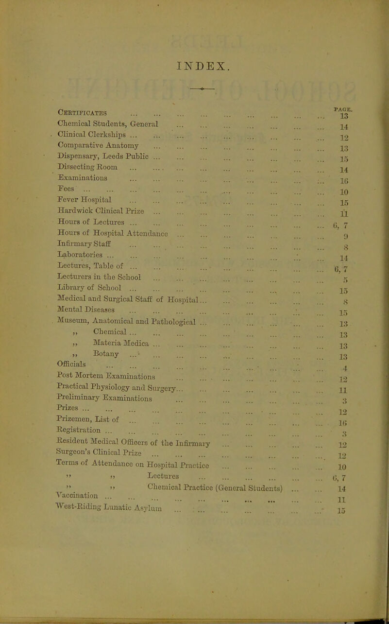 INDEX. Ceetificates Chemical Students, General Clinical Clerkships Compai-ative Anatomy Dispensary, Leeds Public Dissecting Room Examinations Fees Fever Hospital Hardwick Clinical Prize Hours of Lectures Hours of Hospital Attendance Infirmary Staff Laboratoiies Lectures, Table of Lecturers in the School Library of School Medical and Surgical Staff of Hospital Mental Diseases Museum, Anatomical and Pathological ,, Chemical ,, Materia Medica Botany Officials Post Mortem Examinations Practical Physiology and Surgeiy Preliminary Examinations Prizes Prizemen, List of Registration Resident Medical Officers of the Infirmary Surgeon's Clinical Prize Terms of Attendance on Hospital Practice Lectures » Chemical Practice (General Students) Vaccination West-Ricling Lxuiatic Asylum
