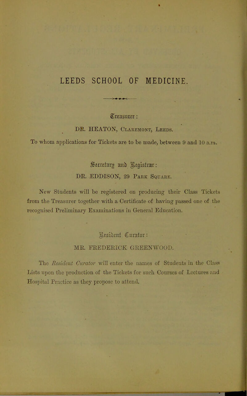 LEEDS SCHOOL OF MEDICINE. ®rf asuur: DE. HEATON, Claremont, Leeds. To whom apiDlications for Tickets are to be ruade, between 9 and 10 a.m. ^irrdarji mxh |legistvar: DE. EDDISON, 29 Park Square. New Students will be registered on producing their Class Tickets from the Treasurer together with a Certificate of having passed one of the recognised Preliminaiy Examinations in General Education. ^esikul Curator: ME. FEEDEEICK GREENWOOL>. The Resident Curator will enter the names of Students in tlie Class Lists upon the production of the Tickets for such Courses of Lectures and Hospital Practice as they propose to attend.