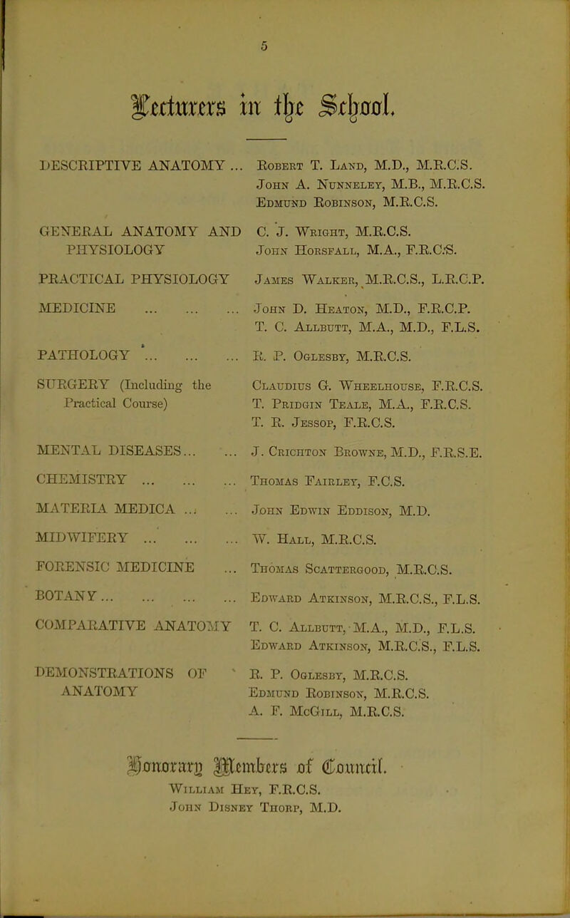 DESCRIPTIVE ANATOMY ... GENERAL ANATOMY AND PHYSIOLOGY PRACTICAL PHYSIOLOGY MEDICINE PATHOLOGY * SURGERY (Including the Practical Course) MENTAL DISEASES CHEMISTRY MATERIA MEDICA MIDWIFERY ... FORENSIC MEDICINE BOTANy COMPARATIVE ANATOMY DEMONSTRATIONS OF ANATOMY Robert T. Land, M.D., M.R.C.S. John A. Nunnelet, M.B., M.R.C.S. Edmund Robinson, M.R.C.S. C. J. Wright, M.R.C.S. John Horsfall, M.A., F.R.C.'S. James Walker, M.R.C.S., L.R.C.P. John D. Heaton, M.D., F.R.C,P. T. C. Allbutt, M.A., M.D., F.L.S. R. P. Oglesby, M.R.C.S. Claudius G. Wheelhouse, F.R.C.S. T. Pridgin Teale, M.A., F.R.C.S. T. R. Jessop, F.R.C.S. J. Crichton Browne, M.D., F.R.S.E. Thomas Fairlet, F.C.S. John Edwin Eddison, M.D. W. Hall, M.R.C.S. Thomas Scattergood, M.R.C.S. Edward Atkinson, M.R.C.S., F.L.S. T. C. Allbutt, M.a., M.D., F.L.S. Edward Atkinson, M.RC.'S., F.L.S. R. P. Oglesby, M.R.C.S. Edmund Robinson, M.R.C.S. A. F. McGiLL, M.R.C.S. gonorari) gt^mbcrs of €omxtxl William Hey, F.R.C.S. .John Disney Thorp, M.D.