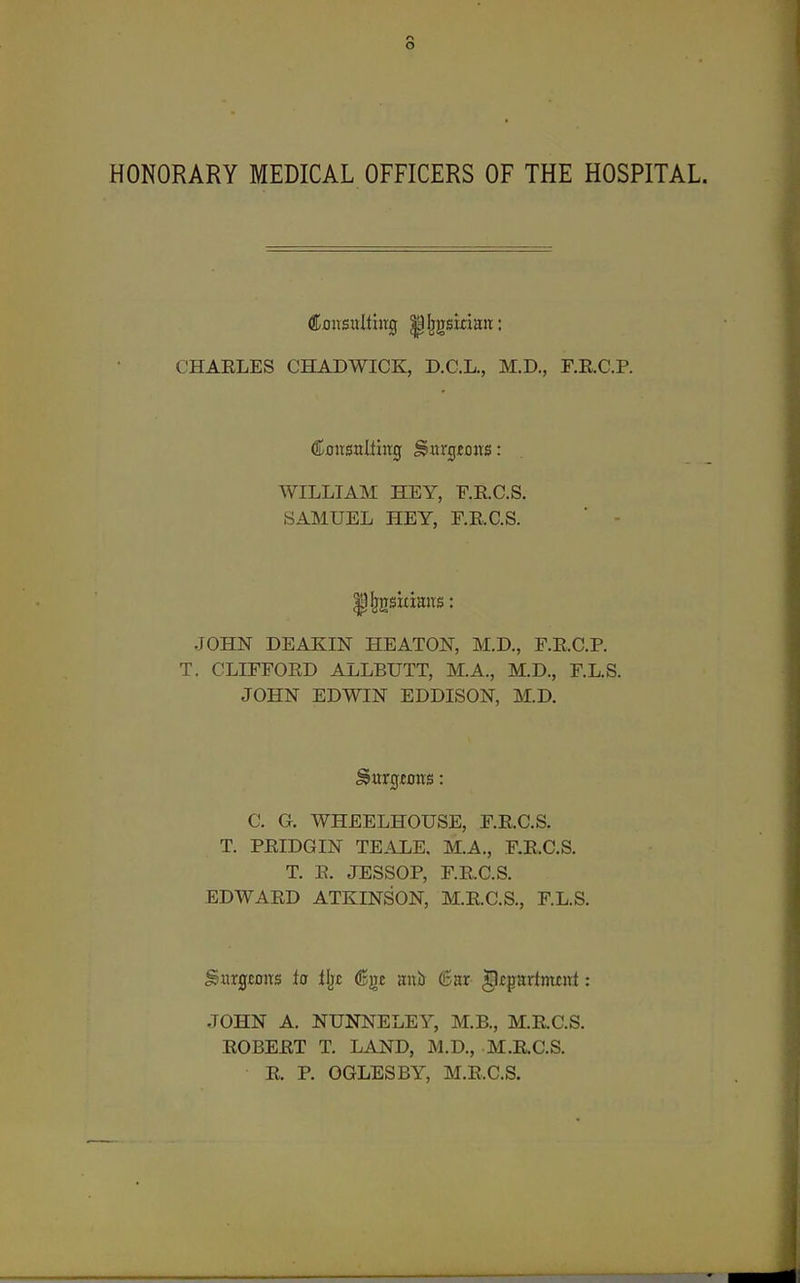 HONORARY MEDICAL OFFICERS OF THE HOSPITAL. CHAELES CHADWICK, D.C.L., M.D., F.RC.P. WILLIAM HEY, F.E.C.S. SAMUEL HEY, F.RC.S. JOHN DEAKIN HEATON, M.D., F.RC.P. T. CLITFORD ALLBUTT, M.A., M.D., r.L.S. JOHN EDWIN EDDISON, M.D. C. G. WHEELHOUSE, F.RC.S. T. PEIDGIN TEALE, M.A., F.RC.S. T. E. JESSOP, F.RC.S. EDWAED ATKINSON, M.RC.S., F.L.S. gHrg£Dits ia llj£ ®ge aul) 6ar g^partnuut: JOHN A. NUNNELEY, M.B., M.RC.S. EOBEET T. LAND, M.D., M.RC.S. E. P. OGLES BY, M.RC.S.