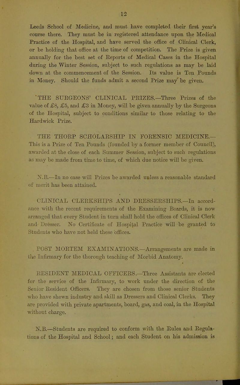 Leeds School of Medicine, and must have completed their first year's course there. They must be in registered attendance upon the Medical Practice of the Hospital, and have served the office of Clinical Clerk, or be holding that office at the time of competition. The Prize is given annually for the best set of Eeports of Medical Cases in the Hospital during the Winter Session, subject to such regulations as may be laid down at the commencement of the Session. Its value is Ten Pounds in Money. Should the funds admit a second Prize may'be given. THE SUEGEONS' CLINICAL PEIZES.—Three Prizes of the value of £8, £5, and £3 in Money, will be given anniially by the Surgeons of the Hospital, subject to conditions similar to those relating to the Hardwick Prize. THE THOEP SCHOLAESHIP IN FOEENSIC MEDICINE.— This is a Prize of Ten Pounds (founded by a former member of Council), awarded at the close of each Summer Session, siibject to such regulations as may be made from time to time, of which due notice will be given. N.B.—In no case will Prizes be awarded unless a reasonable standai-d of merit has been attained. CLINICAL CLEEKSHIPS AND DEESSEESHIPS.—In accord- ance with the recent requirements of the Examining Boards, it is now arranged that every Student in turn shall hold the offices of CHnical Clerk and- Dresser. No Certificate of Hospital Practice will be granted to Students who have not held these offices. . POST MOETEM EXAMINATIONS.—Ai-rangements are made in the Infirmary for the thorough teaching of Morbid Anatomy. EESIDENT MEDICAL OFFICEES.—Three Assistants are elected for the service of the Infirmary, to work under the dii-ection of the Senior Eesident Officers. They are chosen from those senior Students who have shewn industry and skill as Dressers and Clinical Clerks. They are provided with private apartments, board, gas, and coal, in the Hospital without charge. N.B.—Students are required to conform with the Eules and Eegula- tious of the Hospital and School; and each Student on his admission is