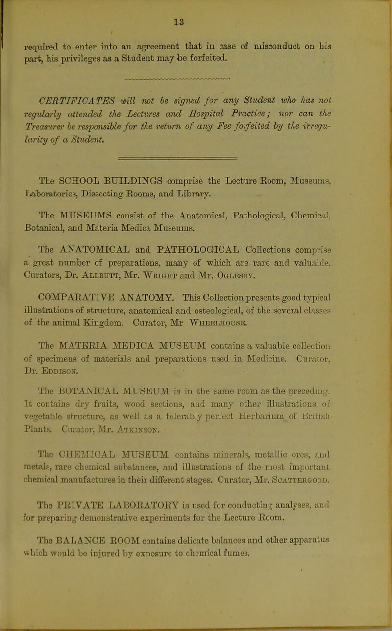 required to enter into an agreement that in case of misconduct on his part, his privileges as a Student may he forfeited. . CERTIFICATES reill not he signed for any Student who has 7101 regidarly attended the Lectures and Hospital Practice; nor can the Treasurer he responsible for the return of any Fee forfeited by the irregu- larity of a Student. The SCHOOL BUILDINGS comprise the Lecture Eoom, Museums, Laboratories, Dissecting Eooms, and Library. The MUSEUMS consist of the Anatomical, Pathological, Chemical, Eotanical, and Materia Medica Museums. The ANATOMICAL and PATHOLOGICAL Collectious comprise a gi-eat number of preparations, many of which ai'e rare and valuable. Curators, Dr. Allbutt, Mr. Wright and Mr. Oglesby. COMPAKATIVE ANATOMY. This CoUection presents good typical illustrations of structure, anatomical and osteological, of the several classes of the animal Kingdom. Curator, Mr Wheelhouse. The MATERIA MEDICA MUSEUM contains a valuable collection of specimens of materials and preparations used in Medicine. Curator, Dr. Eddisox. The BOTANICAL MUSEUM is in the same room as the preceding. It contains dry fruits, wood sections, and many other illustrations of vegetable structure, as well as a tolerably perfect Herbax'ium of British Plants. Curator, Mr. Atkinson. The CHEMICAL MUSEUM contains minerals, metallic ores, suid metals, rare chemical substances, and illustrations of the most important chemical manufactures in their different stages. Curator, Mr. Scatteroood. The PRIVATE LABORATORY is used for conducting analyses, and for preparing demonstrative experiments for the Lecture Room. The BALANCE ROOM contains delicate balances and other apparatus which would be injured by exposure to chemical fumes.