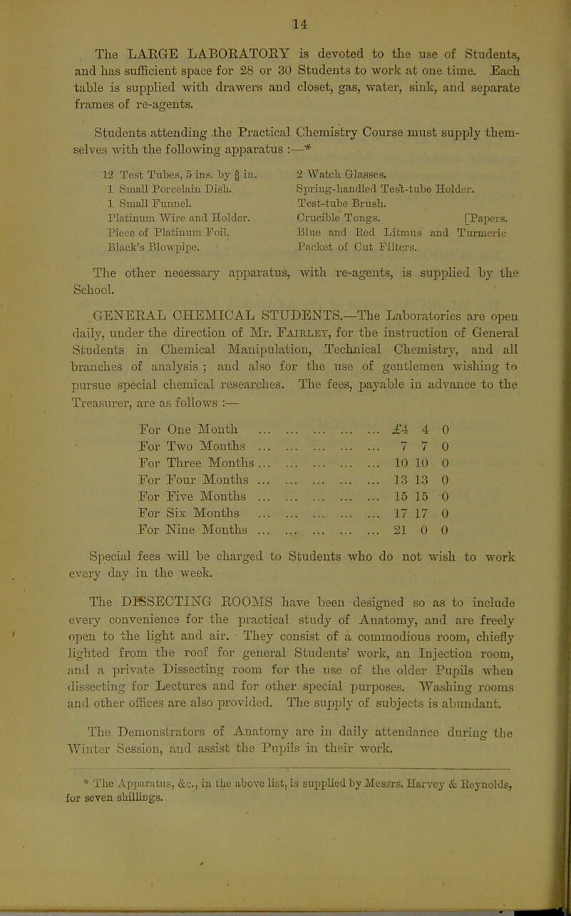 The LAKGE LABOEATOEY is devoted to the use of Students, and has sufficient space for 28 or 30 Students to work at one time. Each table is supplied with drawers and closet, gas, water, sink, and separate frames of re-agents. Students attending the Practical Chemistry Course must supply them- selves with the following apparatus :—* 12 Test Tubes, 5 ins. by § in. 1 Small Porcelain Di.sb. 1 Small Fuiincl. Platinum Wive ami Holder. Piece of Platinum Foil. Black's Blowpipe. 2 Watch Glasses. Spring-handled Test-tube Holder. Test-tube Brush. Crucible Tongs. [Papers. Blue and Bed Litmus and Turmeric Packet of Cut Filters. The other necessary apparatus, with re-agents, is supplied by the School. .GENEEAL CHEMICAL STUDENTS.—The Laboratories are open daily, under the direction of Mr. Fairlet, for the instruction of General Students in Chemical Mauiiiulatiou, Technical Chemistr}-, and all branches of analysis ; and also for the use of gentlemen wishing to pursue special chemical researches. The fees, payable in advance to the Treasurer, are as follows :— For One Month For Two Months For Three Months For Four Months For Five Months For Six Months For Nine Months £4 4 0 7 7 0 10 10 0 13 13 0 15 15 0 17 17 0 21 0 0 Special fees ■will be charged to Students who do not wish to work every day in the week. The DISSECTING ROOMS have been designed so as to include every convenience for the practical study of Anatomy, and are freely open to the light and air. They consist of a commodious room, chiefly lighted from the roof for genei*al Students' work, an Injection room, and a private Dissecting room for the use of the older Pupils when dissecting for Lectiu-es and for other special purposes. Washing rooms and other offices are also provided. The supply of subjects is abundant. The Demonstrators of Anatomy are in daily attendance during tlie Winter Session, and assist the Pupils in their work. * The AppiLratu.s, &c., in the above list, is supplied by Messrs. Harvey & Keynolds, for seven shillings.