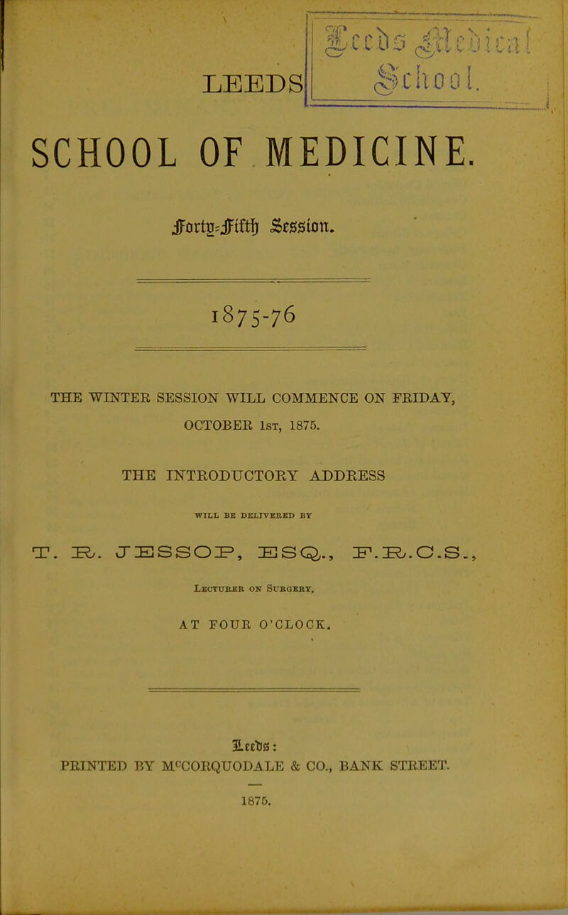 LEEDS '•:i)LilOO[. SCHOOL OF MEDICINE. Jortg^jFiftfj Session, 1875-76 THE WINTER SESSION WILL COMMENCE ON FRIDAY, OCTOBER 1st, 1875. THE INTRODUCTORY ADDRESS WILL BE DELlrSBBD BT T. I^. JESSOI^, ESQ,., IP.I^.O.S.^ LXCTXTRSR OX SUBQERT, AT FOUR O'CLOCK. PRINTED BY MCCORQUODALE & CO., BANK STREET. 1875.