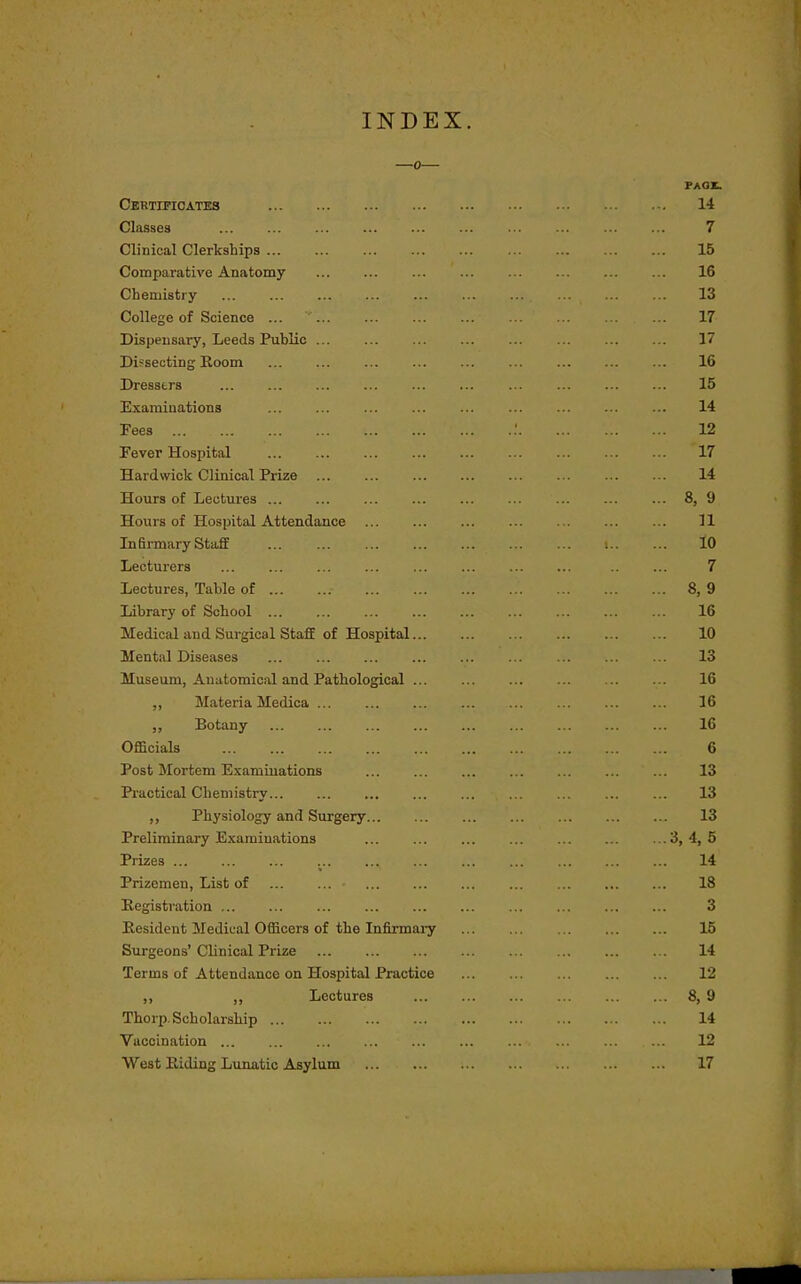 INDEX. 0 PAOX. Certificates 14 Classes 7 Clinical Clerkships 15 Comparative Anatomy 16 Chemistry 13 College of Science ... 17 Dispensary, Leeds Public 17 Dif seoting Koom 16 Dresstrs 15 Examinations ... ... ... ... ... ... ... ... ... 14 Fees : 12 Fever Hospital 17 Hardwick Clinical Prize 14 Hours of Lectures 8, 9 Hours of Hospital Attendance ... ... 11 Infirmary Staff 10 Lecturers 7 Lectures, Table of . . 8, 9 Library of School ... ... ... ... ... ... ... ... ... 16 Medical and Surgical Staff of Hospital 10 Mental Diseases . . 13 Museum, Anatomical and Pathological 16 ,, Materia Medica 16 ,, Botany 16 Officials 6 Post Mortem Examinations 13 Practical Cheniisti-y 13 ,, Physiology and Surgery 13 Preliminary Examinations 4, 5 Prizes ... ... ... ... ... ... ... ... ... ... ... 14 Prizemen, List of 18 Registration 3 Resident Medical Officers of the Infirmaiy 15 Surgeons' CUnical Prize 14 Terms of Attendance on Hospital Practice ... 12 ,, Lectures 8, 9 Thorp. Scholarship 14 Vaccination 12