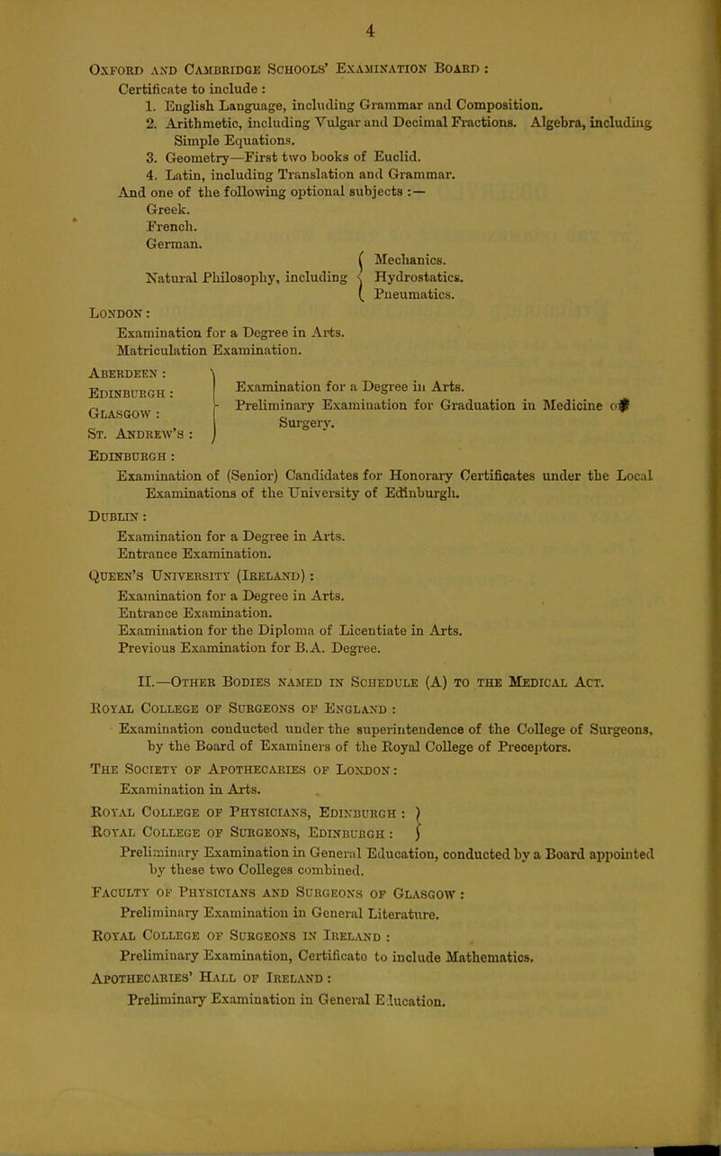 Oxford axd Cambkidge Schools' Examination Board : Certificate to include : 1. English Language, including Grammar and Composition. 2. Arithmetic, including Vulgar and Decimal Fractions. Algebra, including Simple Equations. 3. Geometry—First two books of Euclid. 4. Latin, including Translation and Grammar. And one of the folio-wing optional subjects :— Greek. French. German. ^ Mechanics. Natural Philosophy, including <. Hydrostatics. 1 Pneumatics. London: Examination for a Degree in Arts. Matriculation Examination. Aberdeen : Edinburgh • Examination for a Degree in Arts. Glasgow ( I'^'^^inii'^^^y Examination for Graduation in Medicine c>^ Surgery. St. Andrew s : j Edinburgh : Examination of (Senior) Candidates for Honorary Certificates imder the Local Examinations of the University of Edinburgli. Dublin : Examination for a Degi-ee in Arts. Entrance Examination. Queen's University (Ireland) : Examination for a Degree in Arts. Entrance Examination. Examination for the Diploma of Licentiate in Arts. Previous Examination for B. A. Degree. II.—Other Bodies named in Schedule (A) to the Medical Act. KOYAL College of Surgeons op England : Examination conducted iinder the superintendence of the College of Surgeons, by the Board of Examiners of the Royal College of Prece])tors. The Society op Apothecaries op Loxdon: Examination in Arts. KoY'.VL College op Physicians, Edinburgh : ) EoYAL College of Surgeons, Edinburgh : } Preliminary Examination in General Education, conducted by a Board appointed by these two Colleges combined. Faculty of Physicians and Surgeons op Glasgow : Preliminary Examination in General Literature. KoYAL College of Surgeons in Irelvnd : Preliminary Examination, Certificato to include Mathematics. Apothecaries' HLvll of Ireland : Preliminary Examination in General Education.