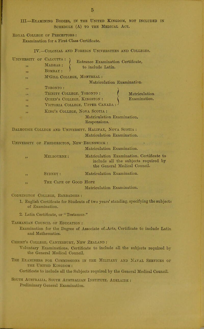 III.—Examining Bodids, in the United Kingdom, not included in ScHEDUiiE (A) to the Medicai. Act. IvOYAL COLtEGE OF PrECEITORS : Exivuiination for a First Class Certificate. IV.—Colonial and Foreign Universities and Colleges. University of Calcutta : „ Madras : „ Bombay: „ M'GiLL College, Montreal : Matriculation Examination. ,, Toronto : v Trinity College, Toronto : / Matriculation „ Queen's College, Kingston : C Examination. „ Victoria College, Upper Canada :' „ King's College, Nova Scotia : Matriculation Examination. Besponsions. Dalhousie College and University, Halifax, Nova Scotia : Matriculation Examination. University of Fredebicton, New Brunswick : Matriculation Examination. ,, Melbourne : Matriculation Examination, Certificate to include all the subjects required by tlie General Medical Council. „ Sydney : MatriciUation Examination. „ The Cape of Good Hope Matriculation Examination. Coduinoton College, Babbadoes : 1. English Certificate for Students of two years' standing, specifying the subjects of Examination. 2. Latin Certificate, or  Testamur. Tasmanian Council of Education : Examination for the Degree of Associate of-Arts, Certificate to include Latin and Mathematics. Christ's College, Canteuburt, New Zealand : Voluntary Examinations, Certificate to include all the subjects required by tlio General Medical Council. The Examiners for Commissions in the Militaby and Naval Services of the United Kingdom : Certificate to include all the Subjects required by the General Medical Council. South Australia, South Austhall^n Institute, Adelaide : Preliminary General Examination. Entrance Examination Certificate, to include Latin.