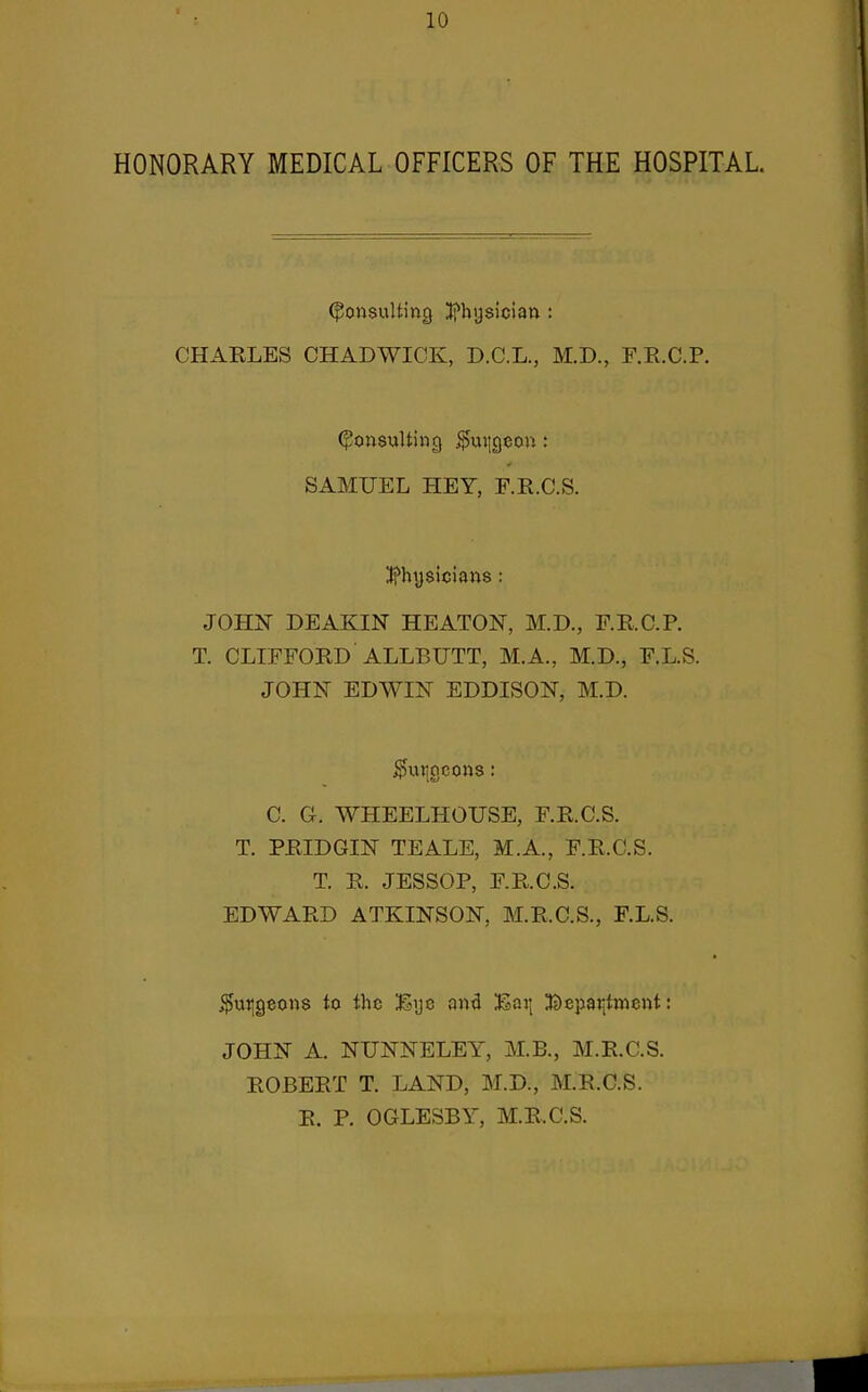 HONORARY MEDICAL OFFICERS OF THE HOSPITAL. (Consulting ;tfhijsician ; CHARLES CHADWICK, D.C.L., M.D., F.E.C.P. (^onsuUincj ,^ui]gcon: SAMUEL HEY, F.E.C.S. I^hysicians : JOHN DEAKIN HEATON, M.D., F.E.C.P. T. CLIFFORD ALLBUTT, M.A., M.D., F.L.S. JOHN EDWIN EDDISON, M.D. burgeons: C. G. WHEELHOUSE, F.R.C.S. T. PRIDGIN TEALE, M.A., F.R.C.S. T. R. JESSOP, F.R.C.S. EDWARD ATKINSON, M.R.C.S., F.L.S. i^uiigeons to the Eye and Eai| ^tDeparjtmcnt: JOHN A. NUNNELEY, M.B., M.R.C.S. ROBERT T. LAND, M.D., M.R.C.S. R. P. OGLESBY, M.R.C.S.