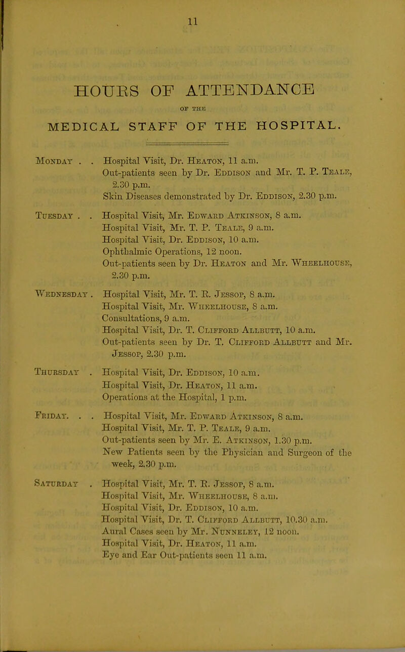 HOUES OF ATTENDANCE OF THE MEDICAL STAFF OF THE HOSPITAL. Monday . . Hospital Visit, Dr. Heaton, 11 a.ni. Out-patients seen by Dr. Eddison and Mr. T. P. Teale, 2.30 p.m. Skin Diseases demonstrated by Dr. Eddison, 2.30 p.m. Tuesday . . Hospital Visit, Mr. Edward Atkinson, 8 a.m. Hospital Visit, Mr. T. P. Teale, 9 a.m. Hospital Visit, Dr. Eddison, 10 a.m. Ophthalmic Operations, 12 noon. Out-patients seen by Dr. Heaton and Mr. Wheelhouse, 2.30 p.m. Wednesday . Hospital Visit, Mr. T. E. Jessop, 8 a.m. Hospital Visit, Mr. Wheelhouse, 8 a.m. Consultations, 9 a.m. Hospital Visit, Dr. T. Clifford Allbutt, 10 a.m. Out-patients seen by Dr. T. Clifford Allbutt and Mr. Jessop, 2.30 p.m. Thursday . Hospital Visit, Dr. Eddison, 10 a.m. Hospital Visit, Dr. Heaton, 11 a.m. Operations at the Hospital, 1 p.m. Friday. . , Hospital Visit, Mr. Edward Atkinson, 8 a.m. Hospital Visit, Mr. T. P. Teale, 9 a-m. Out-patients seen by Mr. E. Atkinson, 1.30 p.m. New Patients seen by the Physician and iSurgeon of the week, 2.30 p.m. >Saturday . Hospital Visit, Mr. T. E. Jessop, 8 a.m. Hospital Visit, Mr. Wheelhouse, 8 a.m. Hospital Visit, Dr. Eddison, 10 a.m. Hospital Visit, Dr. T. Clifford Allbutt, 10.30 a.n). Aural Cases seen by Mr. Nunneley, 12 noon. Hospital Visit, Dr. Heaton, 11 a.m. Eye and Ear Out-patients seen 11 a.m.