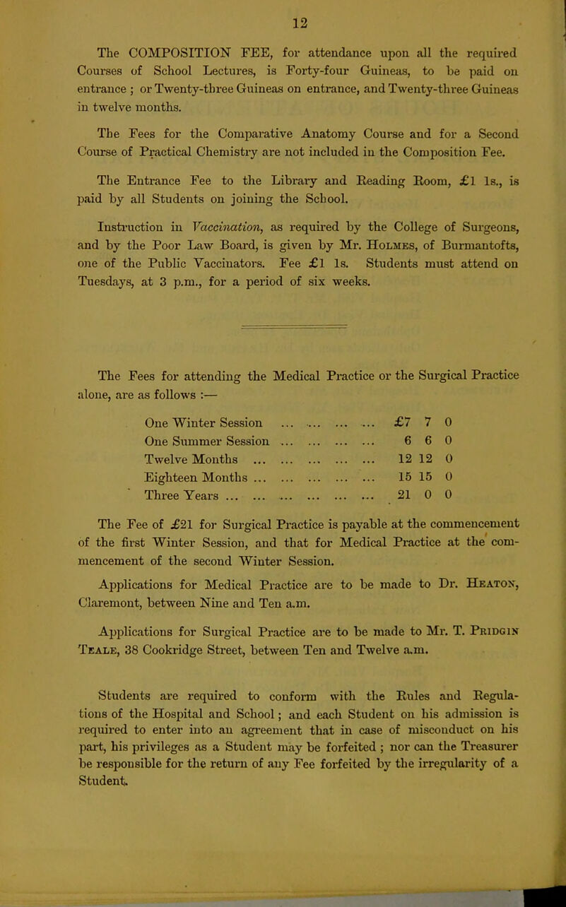 The COMPOSITION FEE, for attendance upon all the required Courses of School Lectures, is Forty-four Guineiis, to be paid ou entrance ; or Twenty-three Guineas on entrance, and Twenty-three Guineas in twelve months. The Fees for the Comparative Anatomy Course and for a Second Course of Practical Chemistry are not included in the Composition Fee. The Entrance Fee to the Library and Eeading Koom, £l Is., is paid by all Students on joining the School. Insti'uction in Vaccination, as required by the College of Surgeons, and by the Poor Law Board, is given by Mr. Holmes, of Burmantofts, one of the Public Vaccinators. Fee £l Is. Students must attend on Tuesdays, at 3 p.m., for a period of six weeks. The Fees for attending the Medical Practice or the Surgical Practice alone, are as follows :— One Winter Session ... £7 7 0 One Summer Session 6 6 0 Twelve Months 12 12 0 Eighteen Months 15 15 0 Three Years 21 0 0 The Fee of .£21 for Surgical Practice is payable at the commencement of the first Winter Session, and that for Medical Practice at the com- mencement of the second Winter Session. Applications for Medical Practice are to be made to Dr. Heaton, Claremont, between Nine and Ten a.m. Applications for Surgical Practice are to be made to Mr. T. Pridgin Teale, 38 Cooki-idge Street, between Ten and Twelve a.m. Students are required to conform with the Eules and Regula- tions of the Hospital and School; and each Student on his admission is j'equired to enter into an agi-eement that in case of misconduct on his part, his privileges as a Student may be forfeited ; nor can the Treasurer be responsible for the return of any Fee forfeited by the irregularity of a Student.