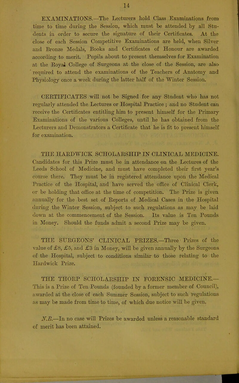 EXAMINATIONS.—The Lecturers hold Class Examinations from time to time during the Session, which must be attended by all Stu- dents in order to secure the signature of their Certiticates. At the close of each Session Competitive Examinations are held, when Silver and Bronze Medals, Books and Certificates of Honour are awarded according to merit. Pupds about to present themselves for Examination at the RoyaJ College of Surgeons at the close of the Session, are als» requu-ed to attend the examinations of the Teachers of Anatomy and Physiology once a week during the latter half of the Winter Session. CEETIFICATES will not be Signed for any Student who has not regularly attended the Lectures or Hospital Practice ; and no Student can receive the Certificates entitling him to present himself for the Primary Examinations of the various Colleges, until he has obtained from the Lecturers aud Demonstrators a Certificate that he is fit to pi-esent himself for examination, THE HAEDWICK SCHOLAHSHIP IN CLINICAL MEDICINE. Candidates for this Prize must be in attendance on the Lectures of the Leeds School of Medicine, and must have completed their fii-st year's course there. They must be in registered attendance upon the Medical Practice of the Hospital, and have served the ofiice of Clinical Clerk, or be holding that office at the time of competition. The Prize is given annually for the best set of Eeports of Medical Cases in the Hospital during the Winter Session, subject to such regulations as may be laid down at the commencement of the Session. Its value is Ten Pounds in Money. Shotdd the funds admit a second Prize may be given. THE SUEGEONS' CLINICAL PEIZES.—Tlu-ee Prizes of the value of £8, £5, and £3 in Money, will be given annually by the Surgeons of the Hospital, subject to conditions similar to those relating to the Hardwick Prize. THE THOEP SCHOLAESHIP IN FOEENSIC MEDICINE.— This is a Prize of Ten Pounds (founded by a former member of Council), awarded at the close of each Summer Session, subject to such regulations as may be made from time to time, of which due notice will be given. y.B.—In no case will Prizes be awarded unless a reasonable standard of merit has been attained.