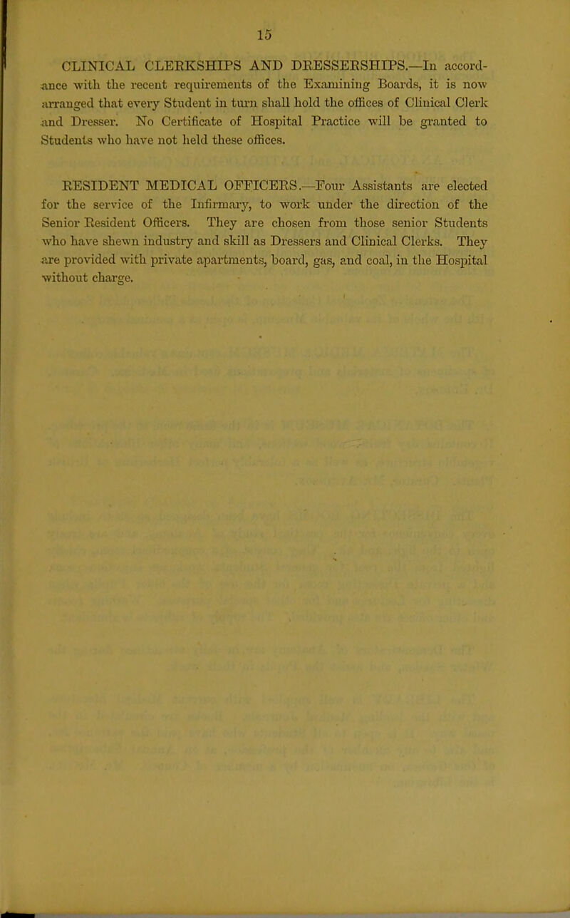 CLINICAL CLEEKSHIPS AND DEESSEESHIPS.—In accorcl- *mce with the recent requirements of the Examining Boards, it is now iirrauged that every Student in turn shall hold the offices of Clinical Clerk and Dresser. No Certificate of Hospital Practice will be granted to Students who have not held these offices. RESIDENT MEDICAL OFFICERS .—Four Assistants are elected for the service of the Infirmary, to work under the direction of the Senior Resident Officers. They are chosen from those senior Students who have shewn industry and sldll as Dressers and Clinical Clerks. They are provided with private apartments, board, gas, and coal, in the Hospital without charge.