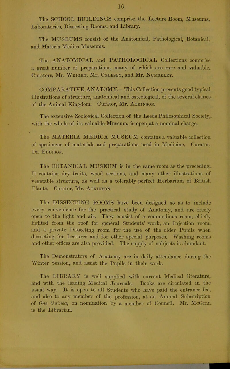 IG The SCHOOL BUILDINGS comprise the Lecture Eoom, Museums, Laboratories, Dissecting Eooms, and Library. The MUSEUMS consist of the Anatomical, Pathological, Botanical, and Materia Medica Museums. The ANATOMICAL and PATHOLOGICAL Collections comprise a great number of preparations, many of which are rare and valuable^ Curators, Mr. Wright, Mr. Oglesby, and Mr. Nunnelet, COMPAEATIVE ANATOMY.—This Collection presents good typical illustrations of structure, anatomical and osteological, of the several classes, of the Animal Kingdom. Curator, Mr. Atkinson, The extensive Zoological Collection of the Leeds Philosophical Society,, with the whole of its valuable Museum, is open at a nominal charge. The MATEEIA MEDICA MUSEUM contains a valuable coUectiou of specimens of materials and preparations used in Medicine. Curator, Dr. Eddison. The BOTANICAL MUSEUM is in the same room as the preceding.. It contains dry fruits, wood sections, and many other illustrations of vegetable structure, as well as a tolerably perfect Herbarium of British Plants. Curator, Mr. Atkinson. The DISSECTING EOOMS have been designed so as to include every convenience for the practical study of Anatomy, and are freely open to the light and air. They consist of a commodious room, chiefly lighted from the roof for general Students' work, an Injection room,, and a private Dissecting room for the use of the older Pupils when dissecting for Lectures and for other special purposes. Washing rooms and other offices are also provided. The supply of subjects is abundant. The Demonstrators of Anatomy are in daily attendance during the Winter Session, and assist the Pupils in their work. The LIBEAEY is well supplied with cuiTent Medical literatm-e, and with the leading Medical Journals. Books are cii'culated in the usual way. It is open to all Students who have paid the entrance fee, and also to any member of the profession, at an Annual Subscription of One Oicinea, on nomination by a member of Council. Mr. McGill. is the Librarian.