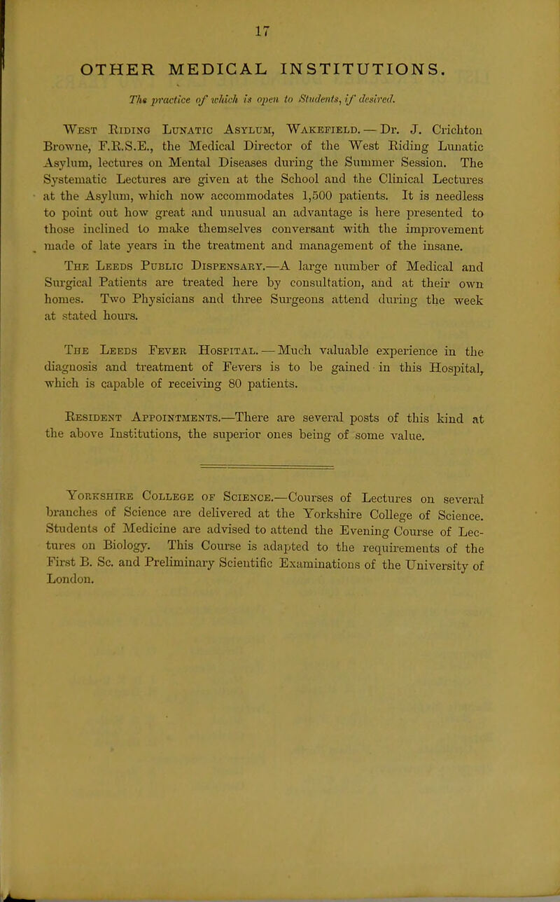 OTHER MEDICAL INSTITUTIONS. Th« practice of which is oiwi to Students, if desired. West Riding Lunatic Asylum, Wakefield. — Dr. J. Criclitou Browne, F.E.S.E., the Medical Director of the West Eiding Lunatic Asyhim, lectures on Mental Diseases during the Summer Session. The Systematic Lectures are given at the School and the Clinical Lectures at the Asylima, which now accommodates 1,500 patients. It is needless to point out how great and unusual an advantage is here jjresented to those inclined to make themselves conversant with the improvement made of late years in the treatment and management of the insane. Thk Leeds Public Dispensary.—A large number of Medical and Surgical Patients are treated here by consultation, and at their own homes. Two Physicians and tliree Surgeons attend during the week at stated hoiu'S. The Leeds Pever Hospital. — Much valuable experience in the diagnosis and treatment of Fevers is to be gained in this Hosjoital, which is capable of receiving 80 patients. Resident Appointments.—There are several posts of this kind at the above Institutions, the superior ones being of some value. YoR-KSHiRE College of Science.—Courses of Lectures on several branches of Science are delivered at the Yorkshire College of Science. Students of Medicine are advised to attend the Evening Course of Lec- tures on Biology. This Course is adapted to the requirements of the First B. Sc. and Prehminary Scientific Examinations of the University of London.