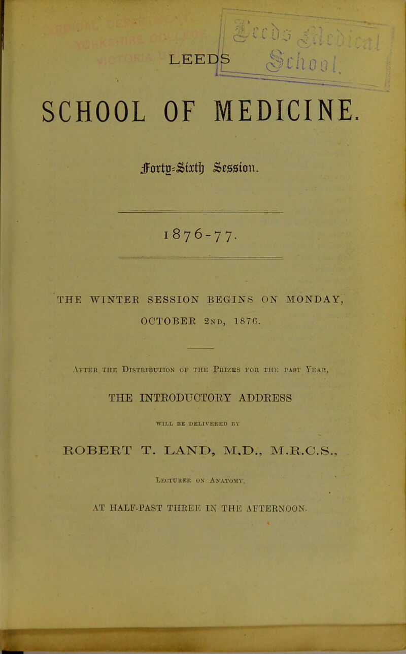 LEED^ §Cllooi SCHOOL OF MEDICINE jjfoxti^'^ixi^ Session. 1876-77, THE WINTEE SESSION BEGINS ON MONDAY, OCTOBEE 2nd, 1870. After THE Distribution of the Prizes for tjik past Ykak, THE INTEODTJCTORY ADDEESS WII.I, BE DEL IV Bit Ell P.V ROBERT T. LAND, M.D., M.R.O.S. Lectuher on Anatomy, AT HALF-PAST THEEF, IN THK AFTERNOON.