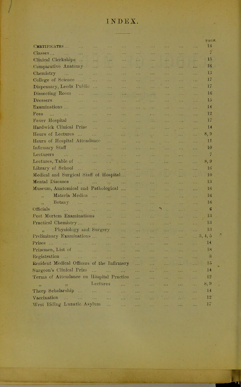 INDEX. rAf;r.. OKRTmCATES II Classes ~ (y'linicnl Clcrkshipt; !•> (lompai'otivc Anatomy 16 Chemistry College of Science 17 Dispensary, Leeds PuMii: ' 17 Dissecting Eoom 16 Dressers l;i Examinations M Fees \-i Fever IlospitiU . . ... 17 Hard wick Clinical Pri»< H Hours of Lectures 8, 9 Honrs of Hospital Attendance 11 [nlirmai'y Staff 10 Lectiirors 7 Lectures, Table of 8, 9 Librai'y of School ... ItJ Medical and Surgical [Staff of Hospital 10 Mental Diseases 18 Museum, Anatomical and Pathological IC Materia Medica l(j „ Botanj- \H Officials 6 Post Mortem Examinations Vi Practical Chemistry ! •'! „ Physiology and Surgery l.'i Preliminary ExaminatioiiH ;>, 4, 5 Prizes M Prizemen, List of ... ... ... ... ... ... . .. . Ls Kegistration ;f Hesident Medical Officers of the Infiimary l'> Surgeon's Clinical Prize H 'I'erms of Attendance on Hospital Practice 1-' „ Lectures iS, n Thorp Scholarship 1-4 Vaccination 1-' West Biding Lunatic Asylum 17