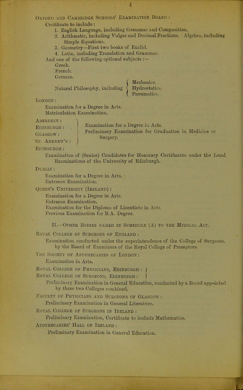 OXI'OED AND C'AilBRIUGE SCHOOLS' EXAMINATION BOAKD : Certificate to include: 1. English Language, including Grammar and Composition. 2. Arithmetic, including Vulgar and Decimal Fractions. Algebra, including Simple Equations. 3. Geometry—First two books of Euclid. 4. Latin, including Translation and Grammar. And one of the following optional subjects : — Greek. French. German. ( Mechanics. Xatural Philosophy, including < Hydrostatics. Pneumatics. London: Examination for a Degree in Arts. Matriculation Examination. Abekdeen : Examination for a Degree in Arts. Preliminary Examination for Graduation in ]\Iediciue or Surgery. Edinbukgh : Glasgow : St. Andrew's : Edinburgh : Examination of (Senior) Candidates for Honorary Certificates under the Local Examinations of the University of Edinburgh. Dl blin : Examination for a Degree in Ai-ts. Entrance Examination. Queen's UNmiRSixY (Ireland) : Examination for a Degree in Arts. Entrance Examination. Examination for the Diploma of Licentiate in Arts. Previous Examination for B.A. Degree. II.—Other Bodies named in Schedule (A) to the Medical Act. Royal College of Surgeons of Engl,vnd : Examination conducted under the superintendence of the College of Surgeons, by the Board of Examiners of the Royal College of Preceptors. 'J'UK Society of Apothecaries of London: Examination in Arts. EoY.vL Colij:ge of Physicians, Edinburgh : } Royal College of Surgeons, Edinburgh : ^ PreliKinary Examination in General Education, conducted by a Board appointed by these two Colleges combined. Faculty of Physiclujs and Surgeons of Glvsgow : Preliminary Examination in General Literature. Royal College of Surgeons in Ireland : Preliminary Examination, Certificate to include Mathematics. Apothecaries' Hall of Ireland : Preliminary Examination in Cieneral Education.