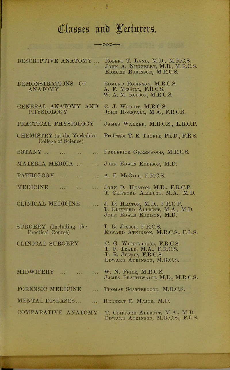 V DESCRIPTIVE ANATOMY ... DEMONSTEATIONS OF ANATOMY GENERAL ANATOMY AND PHYSIOLOGY PRACTICAL PHYSIOLOGY CHEMISTRY (at the Yorkshire College of Science) BOTANY MATERIA MEDICA PATHOLOGY MEDICINE CLINICAL MEDICINE SURGERY (Includiug the Practical Course) CLINICAL SURGERY MIDWIFERY FORENSIC MEDICINE MENTAL DISEASES COMPARATIVE ANATOMY Robert T. Land, M.D., M.R.C.S. John A. Nunneley, M.B., M.R.C.S. Edmund Robinson, M.R.C.S. Edmund Robinson, M.R.C.S. A. F. McGiLL, F.R.C.S. W. A. M. EoBSON, M.R.C.S. C. J. Wright, M.R.C.S. .John Hors.fall, M.A., F.R.C.S. James Walker, M.R.C.S., L.R.C.P. Professor T. E. Thorpe, Ph.D., F.R.S. Frederick Greenwood, M.R.C.S. John Edwin Eddison, M.D. A. F. McGill, F.R.C.S. John D. Heaton, M.D., F.R.C.P. T. Clifford Allbutt, M.A., M.D. J. D. Heaton, M.D., F.R.C.P. T. Clifford Allbutt, M.A., M.D. John Edwin Eddison, M.D. T. R. Jessop, F.R.C.S. Edward Atkinson, M.R.C.S., F.L.S. C. G. Wheelhouse, F.R.C.S. T. P Teale, M.A., P.R.C.S. T. R. Jessop, F.R.C.S. Edward Atkinson, M.R.C.S. W. N. Price, M.R.C.S. James Braithwaite, M.D., M.R.C.S. Thomas. Scattergood, M.R.C.S. Herbert C. Major, M.D. T. Clifford Allbutt, M.A., M.D. Edward Atkinson, M.R.C.S., F.L.S.